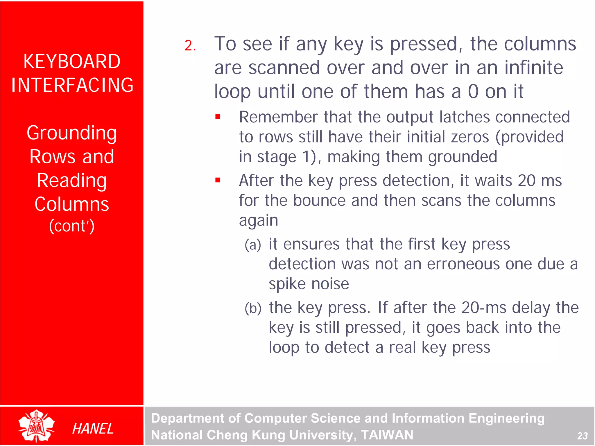 2.   To see if any key is pressed, the columns
 KEYBOARD              are scanned over and over in an infinite
INTERFACING            loop until one of them has a 0 on it
                          Remember that the output latches connected
 Grounding                to rows still have their initial zeros (provided
 Rows and                 in stage 1), making them grounded
  Reading                 After the key press detection, it waits 20 ms
  Columns                 for the bounce and then scans the columns
   (cont’)                again
                           (a) it ensures that the first key press
                               detection was not an erroneous one due a
                               spike noise
                           (b) the key press. If after the 20-ms delay the
                               key is still pressed, it goes back into the
                               loop to detect a real key press



              Department of Computer Science and Information Engineering
      HANEL   National Cheng Kung University, TAIWAN                       23
 