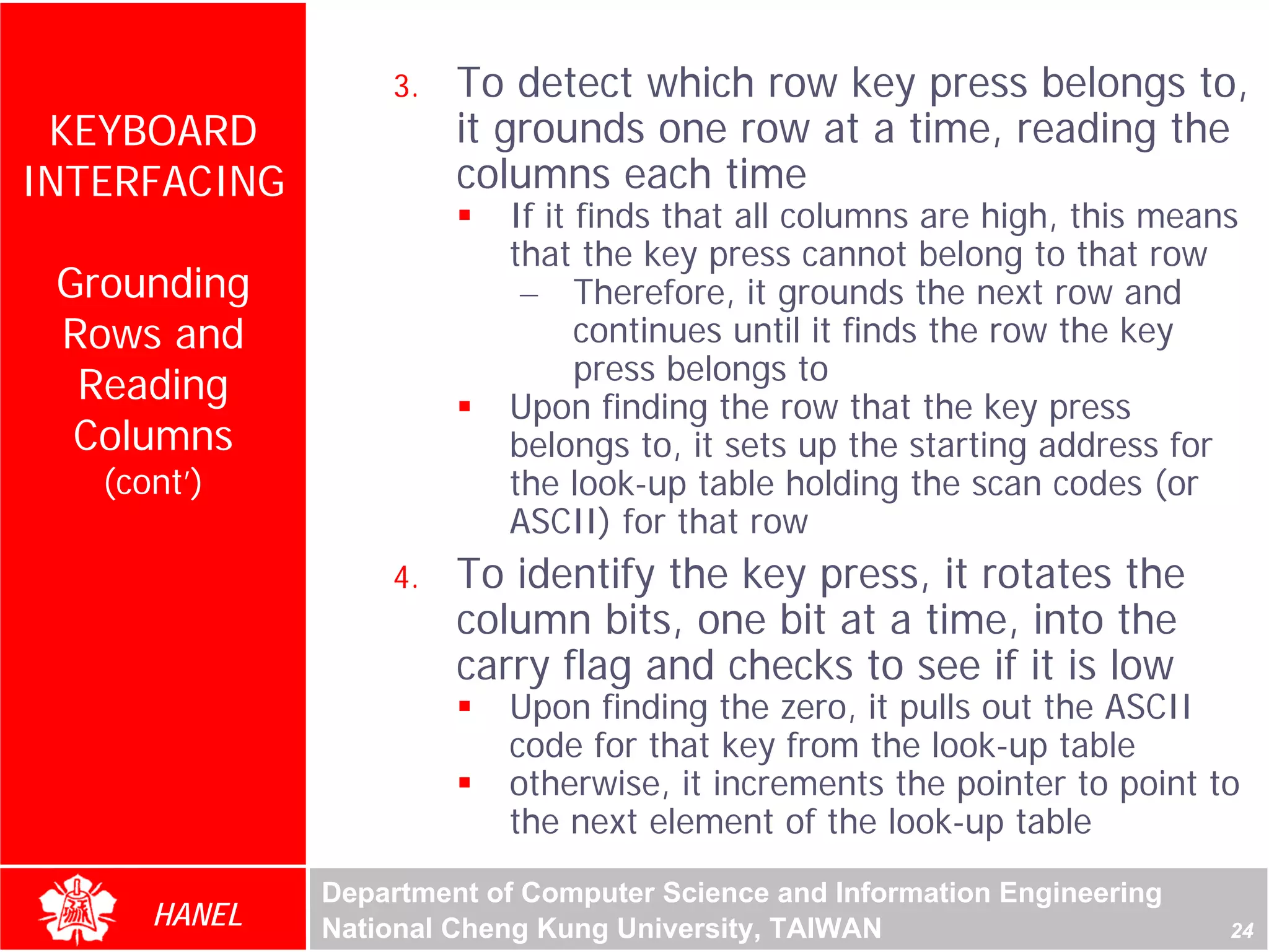 3.   To detect which row key press belongs to,
 KEYBOARD              it grounds one row at a time, reading the
INTERFACING            columns each time
                          If it finds that all columns are high, this means
                          that the key press cannot belong to that row
 Grounding                 – Therefore, it grounds the next row and
 Rows and                       continues until it finds the row the key
                                press belongs to
  Reading                 Upon finding the row that the key press
  Columns                 belongs to, it sets up the starting address for
   (cont’)                the look-up table holding the scan codes (or
                          ASCII) for that row
                  4.   To identify the key press, it rotates the
                       column bits, one bit at a time, into the
                       carry flag and checks to see if it is low
                          Upon finding the zero, it pulls out the ASCII
                          code for that key from the look-up table
                          otherwise, it increments the pointer to point to
                          the next element of the look-up table
              Department of Computer Science and Information Engineering
      HANEL   National Cheng Kung University, TAIWAN                       24
 