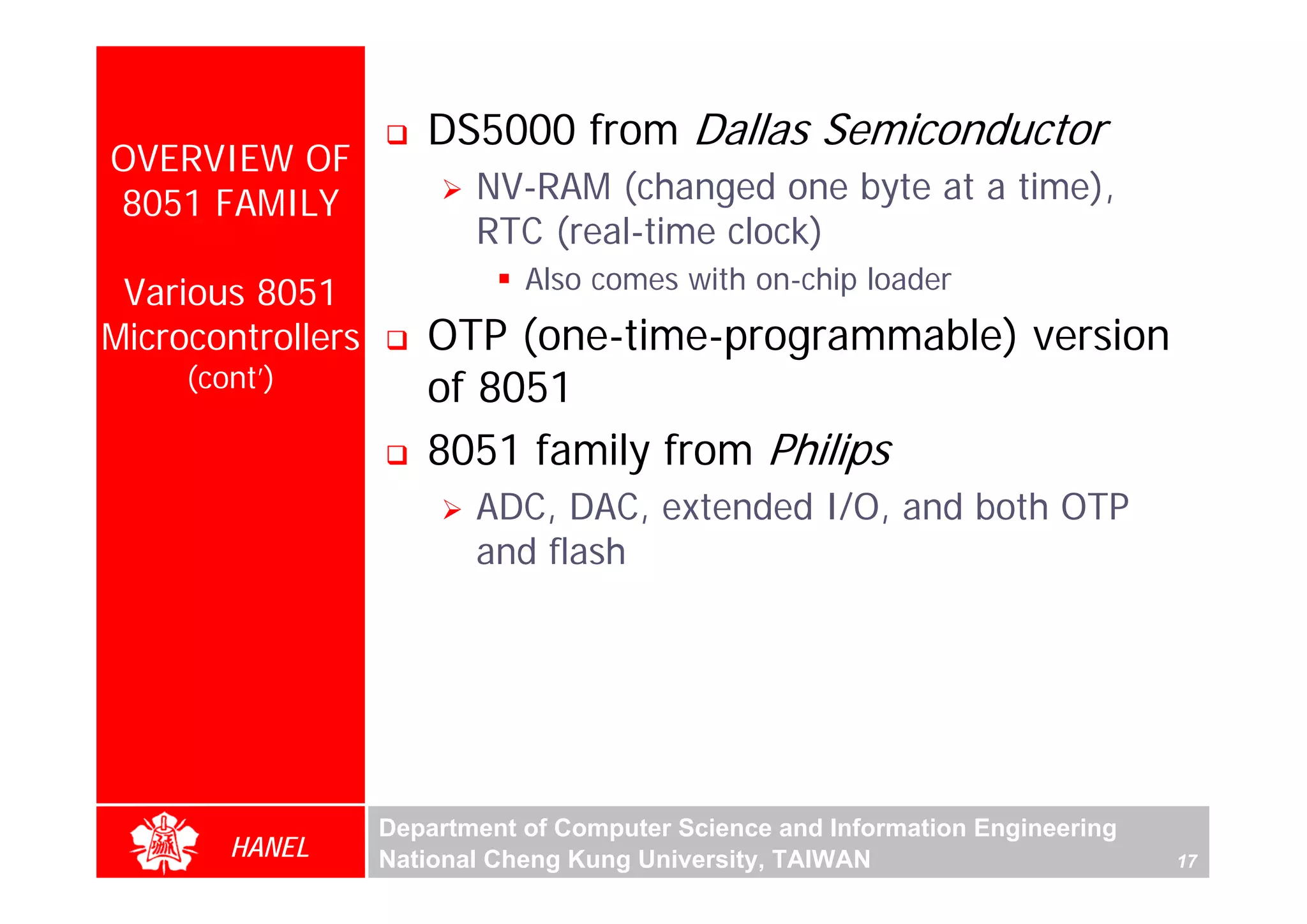 DS5000 from Dallas Semiconductor
OVERVIEW OF
8051 FAMILY               NV-RAM (changed one byte at a time),
                          RTC (real-time clock)
 Various 8051                 Also comes with on-chip loader
Microcontrollers      OTP (one-time-programmable) version
     (cont’)          of 8051
                      8051 family from Philips
                          ADC, DAC, extended I/O, and both OTP
                          and flash




                   Department of Computer Science and Information Engineering
        HANEL      National Cheng Kung University, TAIWAN                       17
 