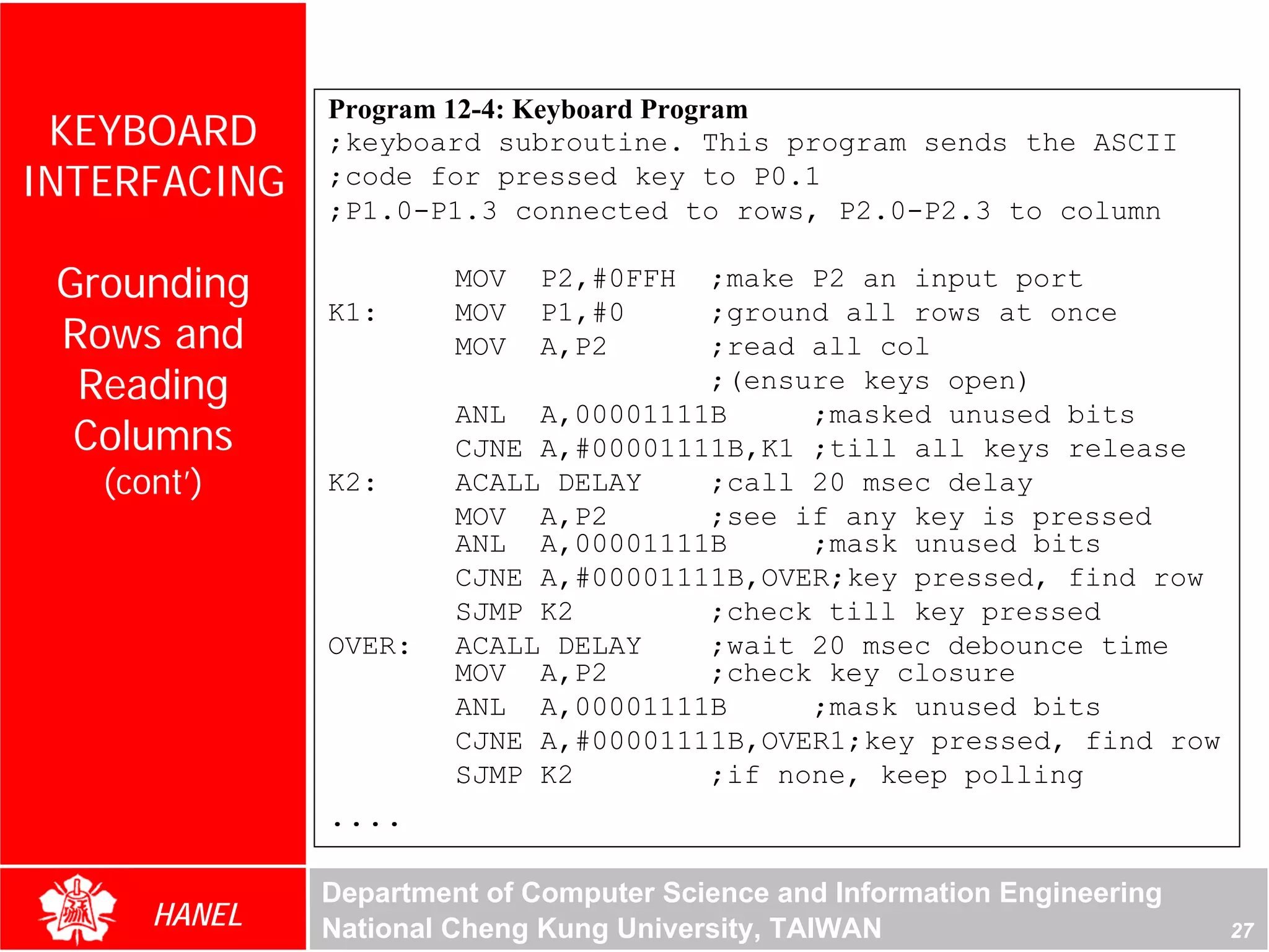 Program 12-4: Keyboard Program
 KEYBOARD     ;keyboard subroutine. This program sends the ASCII
INTERFACING   ;code for pressed key to P0.1
              ;P1.0-P1.3 connected to rows, P2.0-P2.3 to column

 Grounding             MOV   P2,#0FFH ;make P2 an input port
              K1:      MOV   P1,#0    ;ground all rows at once
 Rows and              MOV   A,P2     ;read all col
  Reading                             ;(ensure keys open)
                       ANL A,00001111B      ;masked unused bits
  Columns              CJNE A,#00001111B,K1 ;till all keys release
   (cont’)    K2:      ACALL DELAY    ;call 20 msec delay
                       MOV A,P2       ;see if any key is pressed
                       ANL A,00001111B      ;mask unused bits
                       CJNE A,#00001111B,OVER;key pressed, find row
                       SJMP K2        ;check till key pressed
              OVER:    ACALL DELAY    ;wait 20 msec debounce time
                       MOV A,P2       ;check key closure
                       ANL A,00001111B      ;mask unused bits
                       CJNE A,#00001111B,OVER1;key pressed, find row
                       SJMP K2        ;if none, keep polling
              ....

              Department of Computer Science and Information Engineering
      HANEL   National Cheng Kung University, TAIWAN                       27
 