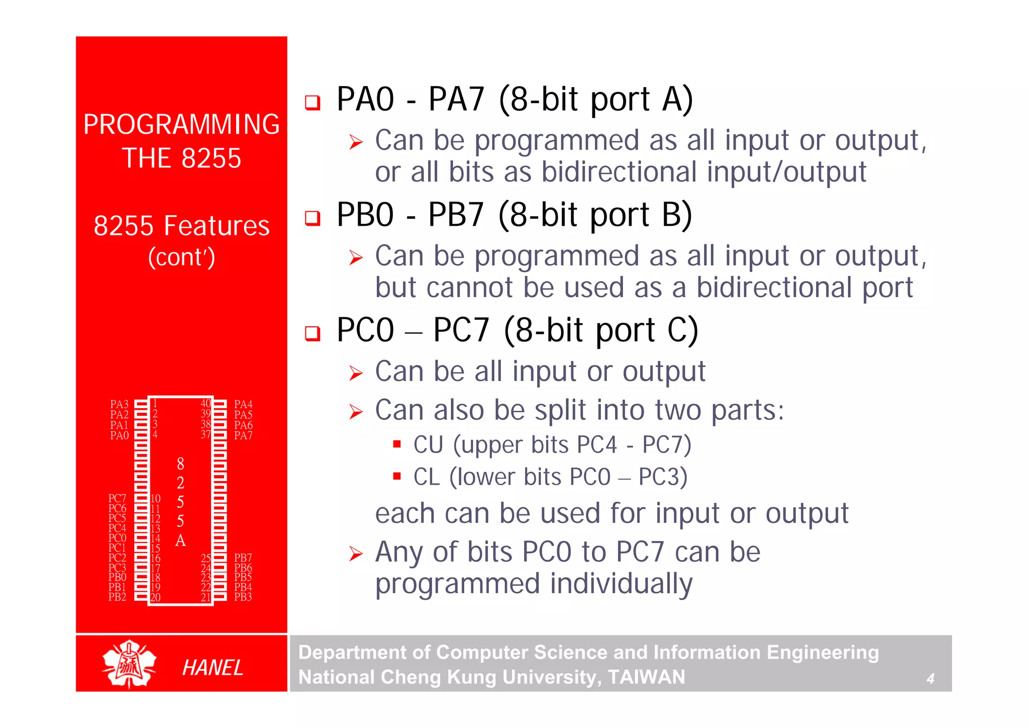 PA0 - PA7 (8-bit port A)
PROGRAMMING
                                     Can be programmed as all input or output,
  THE 8255                           or all bits as bidirectional input/output
8255 Features                    PB0 - PB7 (8-bit port B)
        (cont’)                      Can be programmed as all input or output,
                                     but cannot be used as a bidirectional port
                                 PC0 – PC7 (8-bit port C)
                                     Can be all input or output
  PA3
  PA2
  PA1
        1
        2
        3
                 40
                 39
                 38
                      PA4
                      PA5
                      PA6
                                     Can also be split into two parts:
                                         CU (upper bits PC4 - PC7)
  PA0   4        37   PA7
  -RD   5        36   -WR
  -CS   6        35   RESET
        7    8   34
                                         CL (lower bits PC0 – PC3)
 GND                  D0
   A1   8        33   D1
   A0   9    2   32   D2
 PC7    10       31   D3
                                     each can be used for input or output
 PC6    11
             5   30   D4
 PC5    12   5   29   D5
 PC4    13       28   D6
             A
                                     Any of bits PC0 to PC7 can be
 PC0    14       27   D7
 PC1    15       26   Vcc
 PC2    16       25   PB7
 PC3    17       24   PB6
 PB0
 PB1
 PB2
        18
        19
        20
                 23
                 22
                 21
                      PB5
                      PB4
                      PB3
                                     programmed individually

                              Department of Computer Science and Information Engineering
             HANEL            National Cheng Kung University, TAIWAN                       4
 