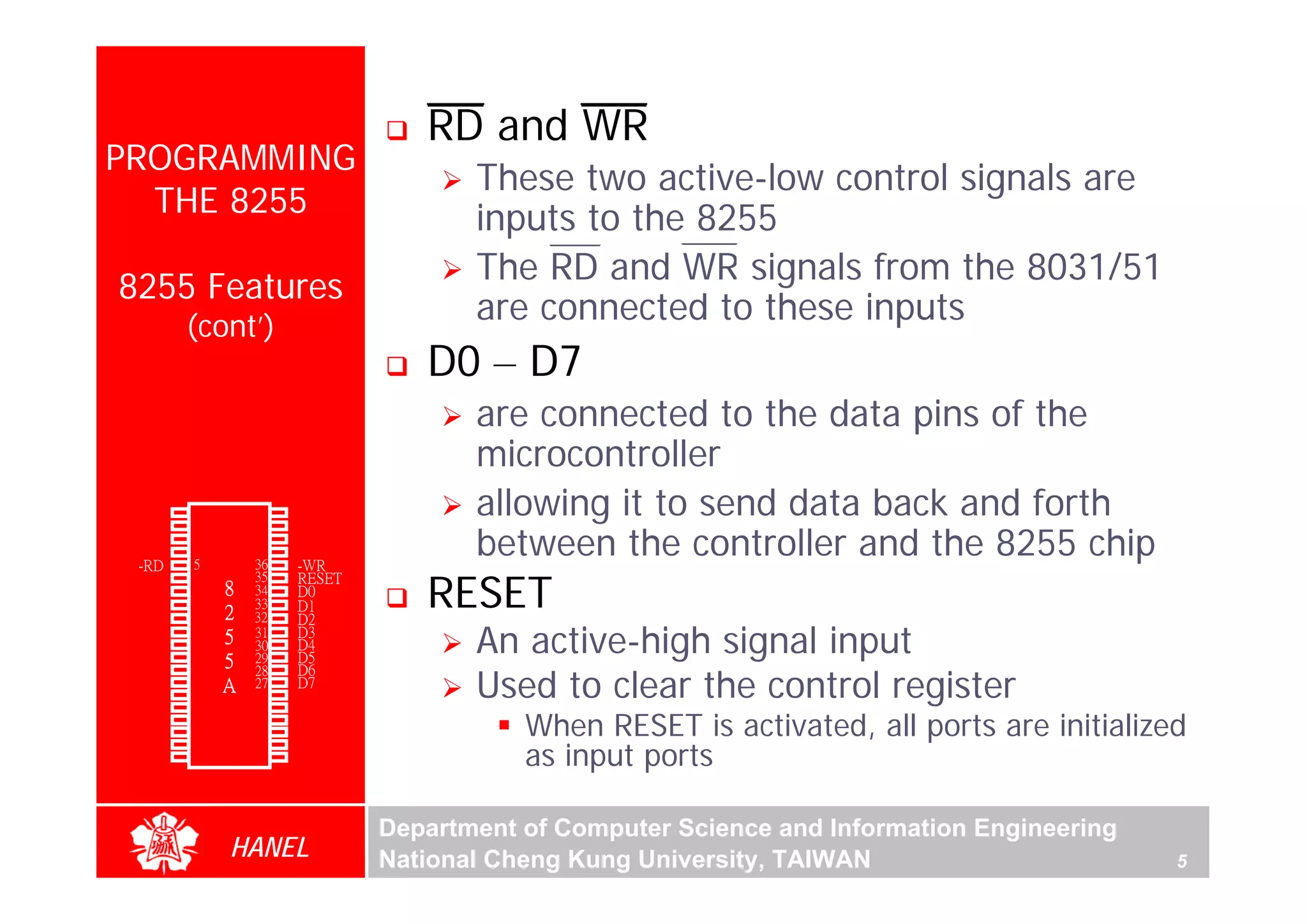 RD and WR
PROGRAMMING
                                     These two active-low control signals are
  THE 8255                           inputs to the 8255
                                     The RD and WR signals from the 8031/51
8255 Features
        (cont’)
                                     are connected to these inputs
                                 D0 – D7
                                     are connected to the data pins of the
                                     microcontroller
 PA3    1
        2
                 40
                 39
                      PA4            allowing it to send data back and forth
                                     between the controller and the 8255 chip
 PA2                  PA5
 PA1    3        38   PA6
 PA0    4        37   PA7
 -RD    5        36   -WR

                                 RESET
  -CS   6        35   RESET
 GND    7    8   34   D0
   A1   8        33   D1
   A0   9    2   32   D2
 PC7
 PC6
 PC5
        10
        11
        12
             5
             5
                 31
                 30
                 29
                      D3
                      D4
                      D5
                                     An active-high signal input
                                     Used to clear the control register
 PC4    13       28   D6
 PC0    14   A   27   D7
 PC1    15       26   Vcc
 PC2    16       25   PB7
 PC3
 PB0
        17
        18
                 24
                 23
                      PB6
                      PB5                When RESET is activated, all ports are initialized
                                         as input ports
 PB1    19       22   PB4
 PB2    20       21   PB3




                              Department of Computer Science and Information Engineering
             HANEL            National Cheng Kung University, TAIWAN                       5
 
