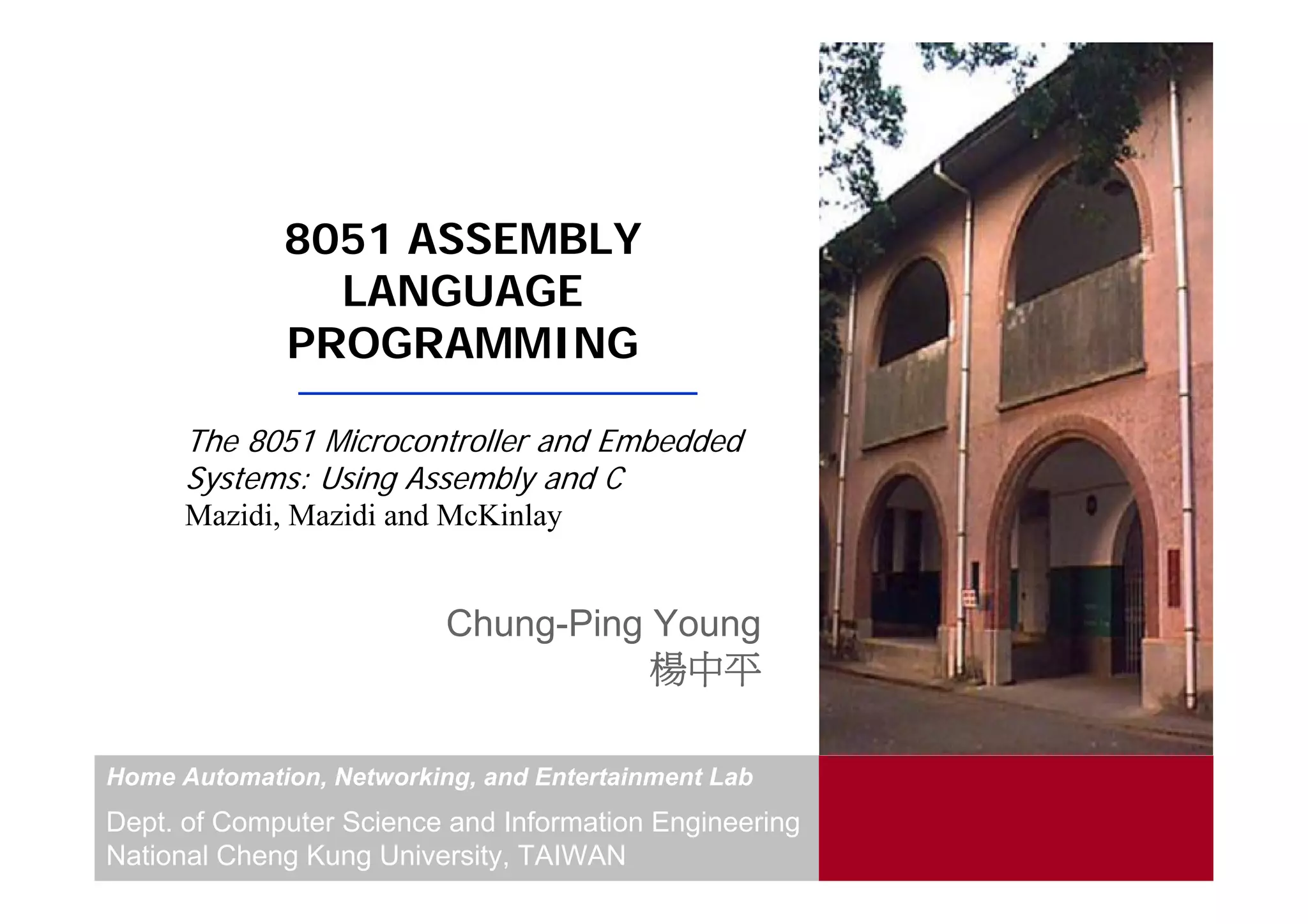 8051 ASSEMBLY
               LANGUAGE
             PROGRAMMING

      The 8051 Microcontroller and Embedded
      Systems: Using Assembly and C
      Mazidi, Mazidi and McKinlay


                          Chung-Ping Young
                                     楊中平

Home Automation, Networking, and Entertainment Lab
Dept. of Computer Science and Information Engineering
National Cheng Kung University, TAIWAN
 