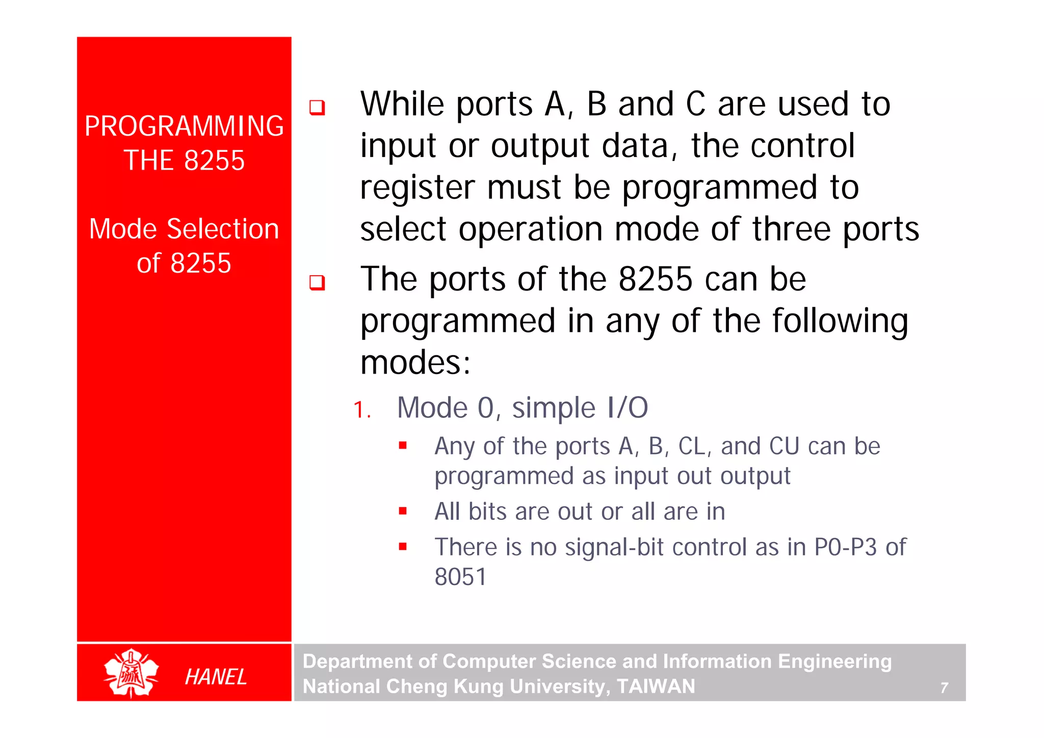 While ports A, B and C are used to
PROGRAMMING
  THE 8255            input or output data, the control
                      register must be programmed to
Mode Selection        select operation mode of three ports
   of 8255
                      The ports of the 8255 can be
                      programmed in any of the following
                      modes:
                     1.   Mode 0, simple I/O
                             Any of the ports A, B, CL, and CU can be
                             programmed as input out output
                             All bits are out or all are in
                             There is no signal-bit control as in P0-P3 of
                             8051


                 Department of Computer Science and Information Engineering
      HANEL      National Cheng Kung University, TAIWAN                       7
 
