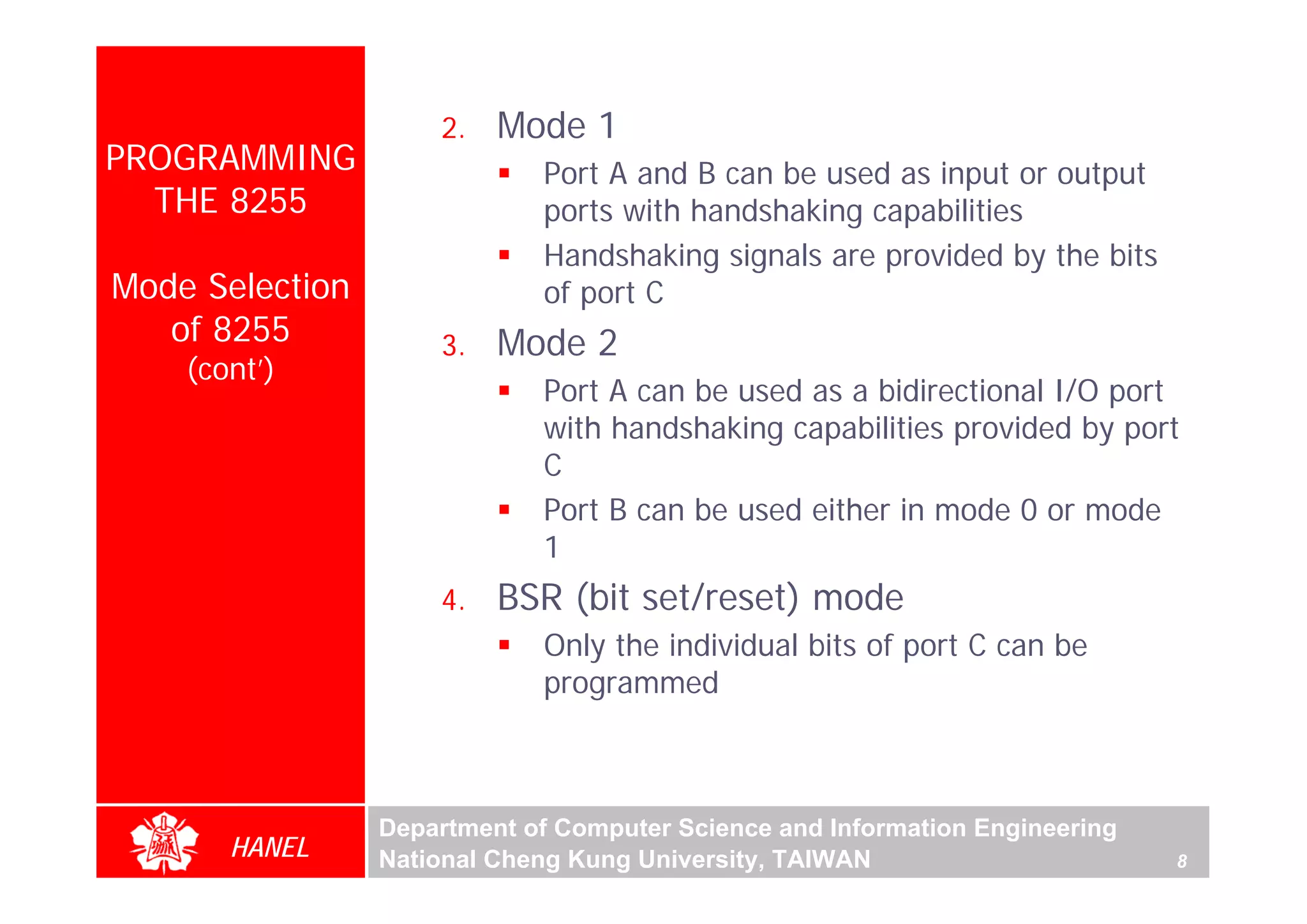 2.   Mode 1
PROGRAMMING                  Port A and B can be used as input or output
  THE 8255                   ports with handshaking capabilities
                             Handshaking signals are provided by the bits
Mode Selection               of port C
   of 8255           3.   Mode 2
    (cont’)
                             Port A can be used as a bidirectional I/O port
                             with handshaking capabilities provided by port
                             C
                             Port B can be used either in mode 0 or mode
                             1
                     4.   BSR (bit set/reset) mode
                             Only the individual bits of port C can be
                             programmed



                 Department of Computer Science and Information Engineering
       HANEL     National Cheng Kung University, TAIWAN                       8
 