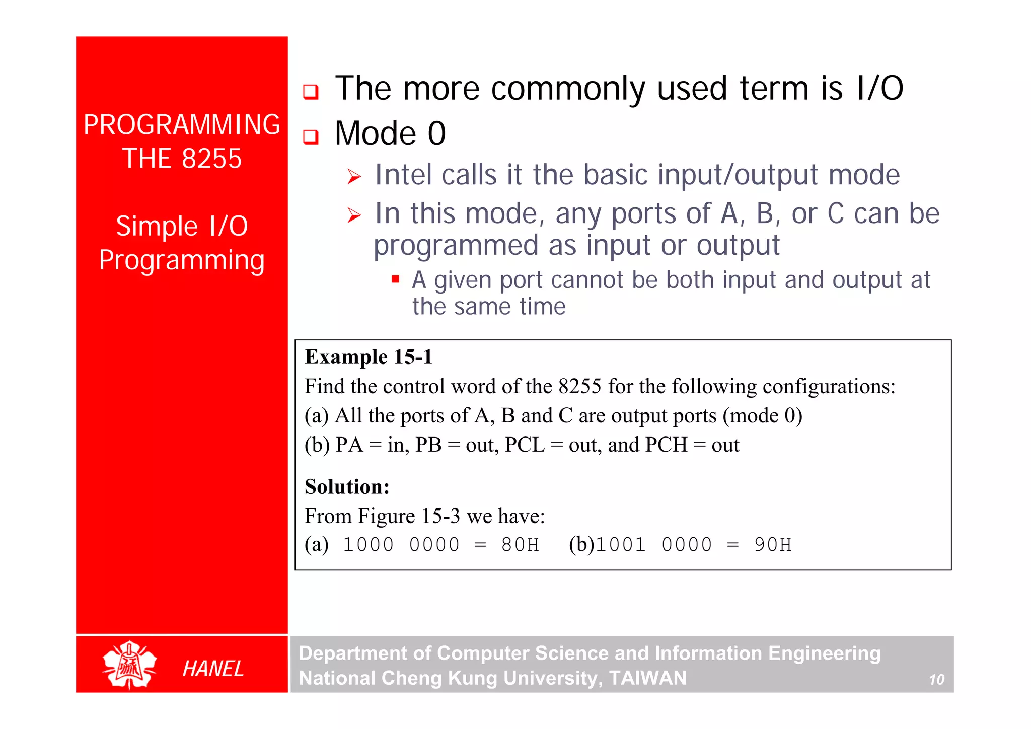 The more commonly used term is I/O
PROGRAMMING      Mode 0
  THE 8255
                     Intel calls it the basic input/output mode
 Simple I/O          In this mode, any ports of A, B, or C can be
Programming
                     programmed as input or output
                          A given port cannot be both input and output at
                          the same time

              Example 15-1
              Find the control word of the 8255 for the following configurations:
              (a) All the ports of A, B and C are output ports (mode 0)
              (b) PA = in, PB = out, PCL = out, and PCH = out
              Solution:
              From Figure 15-3 we have:
              (a) 1000 0000 = 80H          (b)1001 0000 = 90H



              Department of Computer Science and Information Engineering
     HANEL    National Cheng Kung University, TAIWAN                                10
 