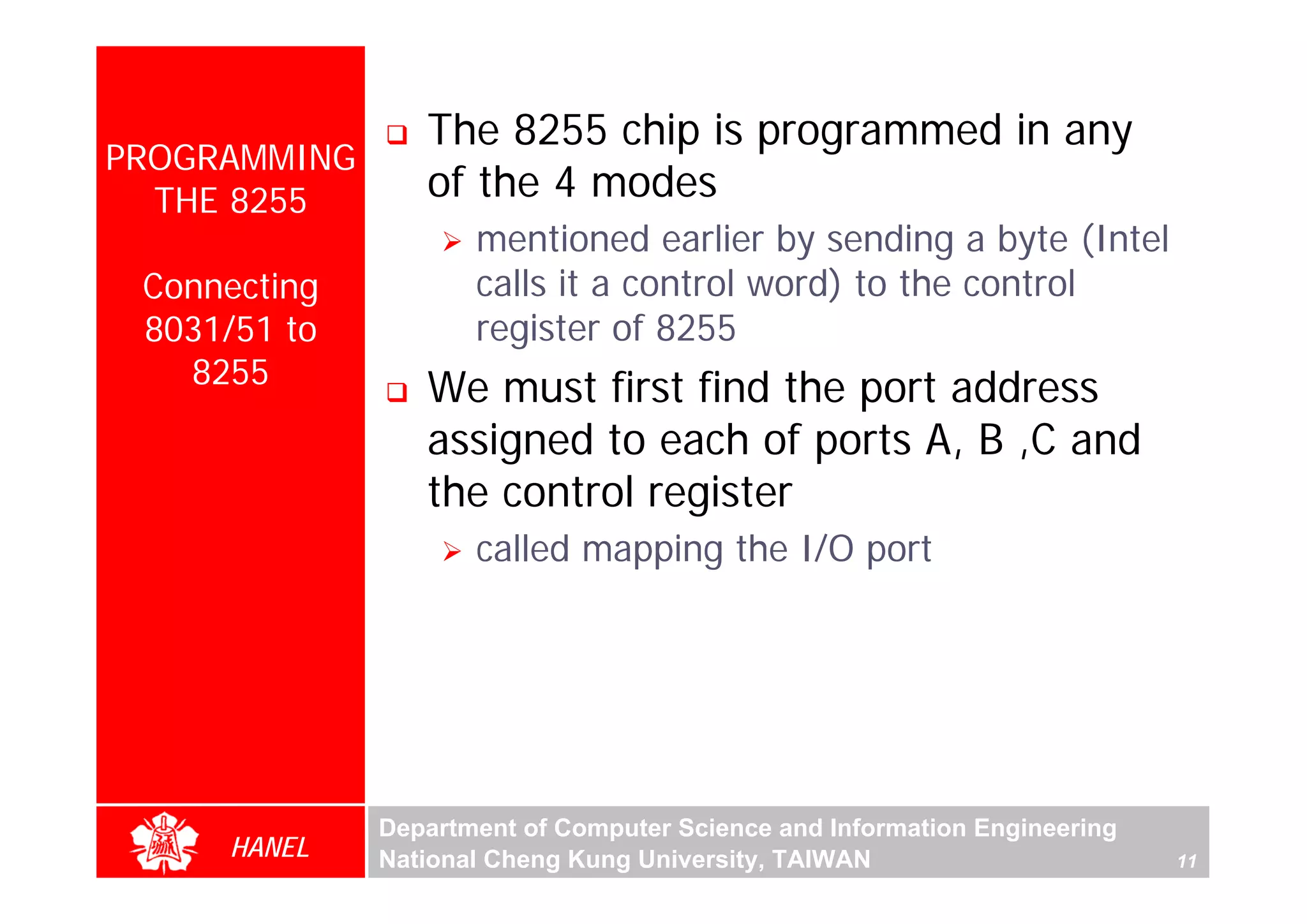 The 8255 chip is programmed in any
PROGRAMMING
  THE 8255       of the 4 modes
                     mentioned earlier by sending a byte (Intel
 Connecting          calls it a control word) to the control
 8031/51 to          register of 8255
   8255          We must first find the port address
                 assigned to each of ports A, B ,C and
                 the control register
                     called mapping the I/O port




              Department of Computer Science and Information Engineering
     HANEL    National Cheng Kung University, TAIWAN                       11
 