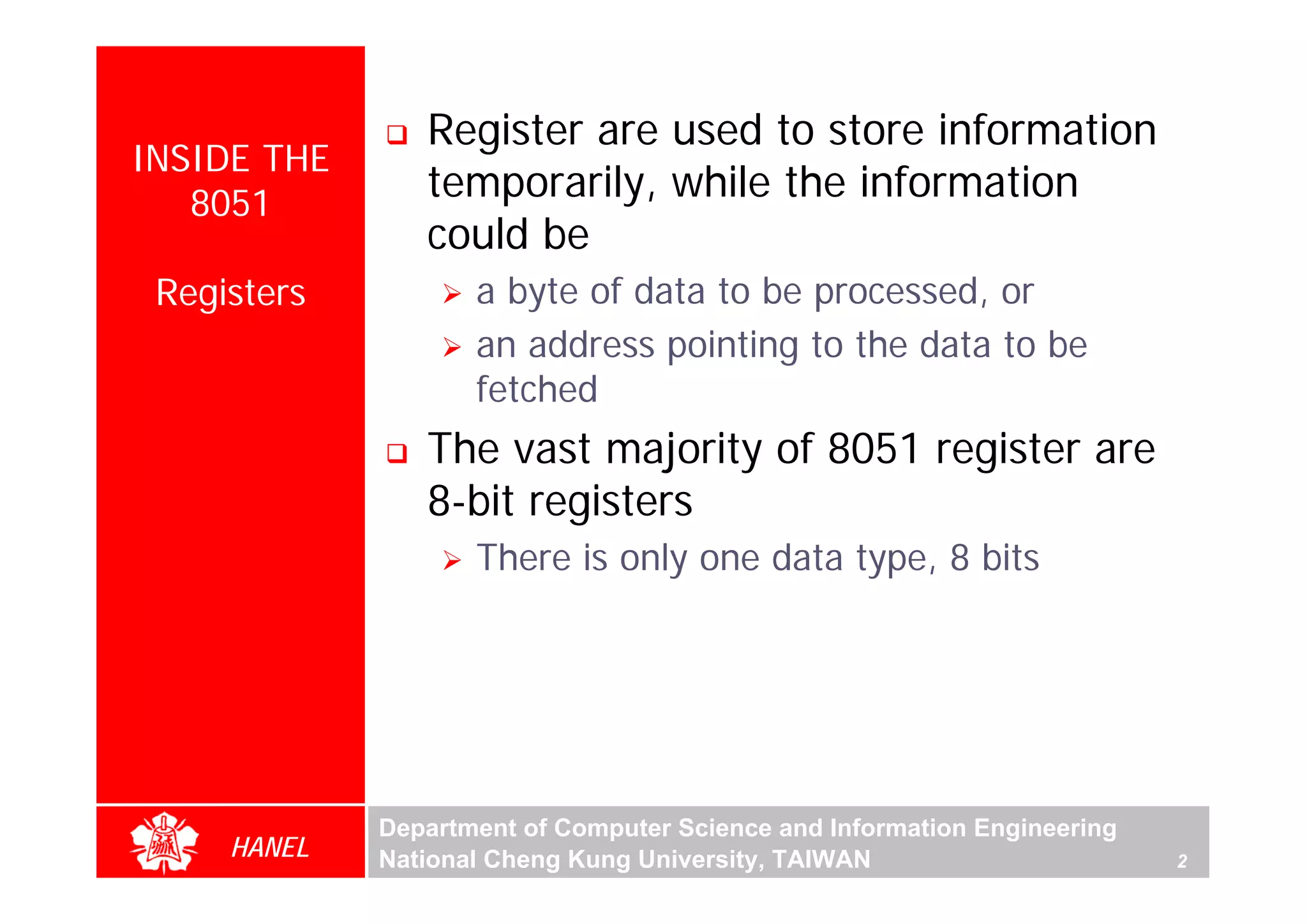 Register are used to store information
INSIDE THE
   8051
                temporarily, while the information
                could be
 Registers          a byte of data to be processed, or
                    an address pointing to the data to be
                    fetched
                The vast majority of 8051 register are
                8-bit registers
                    There is only one data type, 8 bits




             Department of Computer Science and Information Engineering
     HANEL   National Cheng Kung University, TAIWAN                       2
 