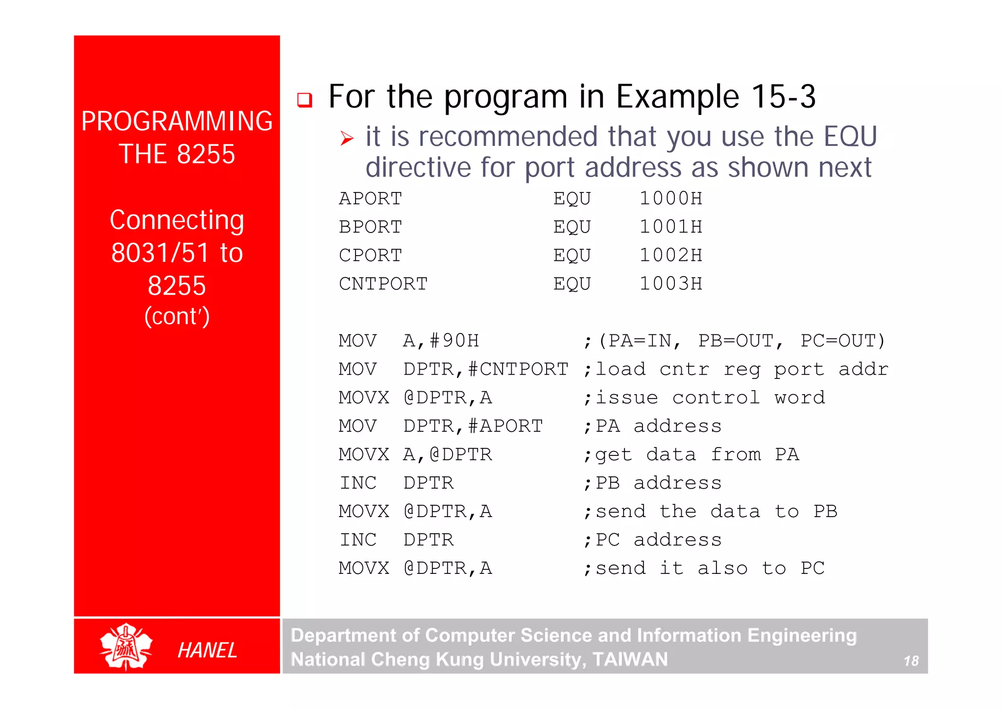 For the program in Example 15-3
PROGRAMMING
                     it is recommended that you use the EQU
  THE 8255           directive for port address as shown next
                  APORT                 EQU      1000H
 Connecting       BPORT                 EQU      1001H
 8031/51 to       CPORT                 EQU      1002H
   8255           CNTPORT               EQU      1003H
   (cont’)
                  MOV    A,#90H            ;(PA=IN, PB=OUT, PC=OUT)
                  MOV    DPTR,#CNTPORT     ;load cntr reg port addr
                  MOVX   @DPTR,A           ;issue control word
                  MOV    DPTR,#APORT       ;PA address
                  MOVX   A,@DPTR           ;get data from PA
                  INC    DPTR              ;PB address
                  MOVX   @DPTR,A           ;send the data to PB
                  INC    DPTR              ;PC address
                  MOVX   @DPTR,A           ;send it also to PC


              Department of Computer Science and Information Engineering
      HANEL   National Cheng Kung University, TAIWAN                       18
 