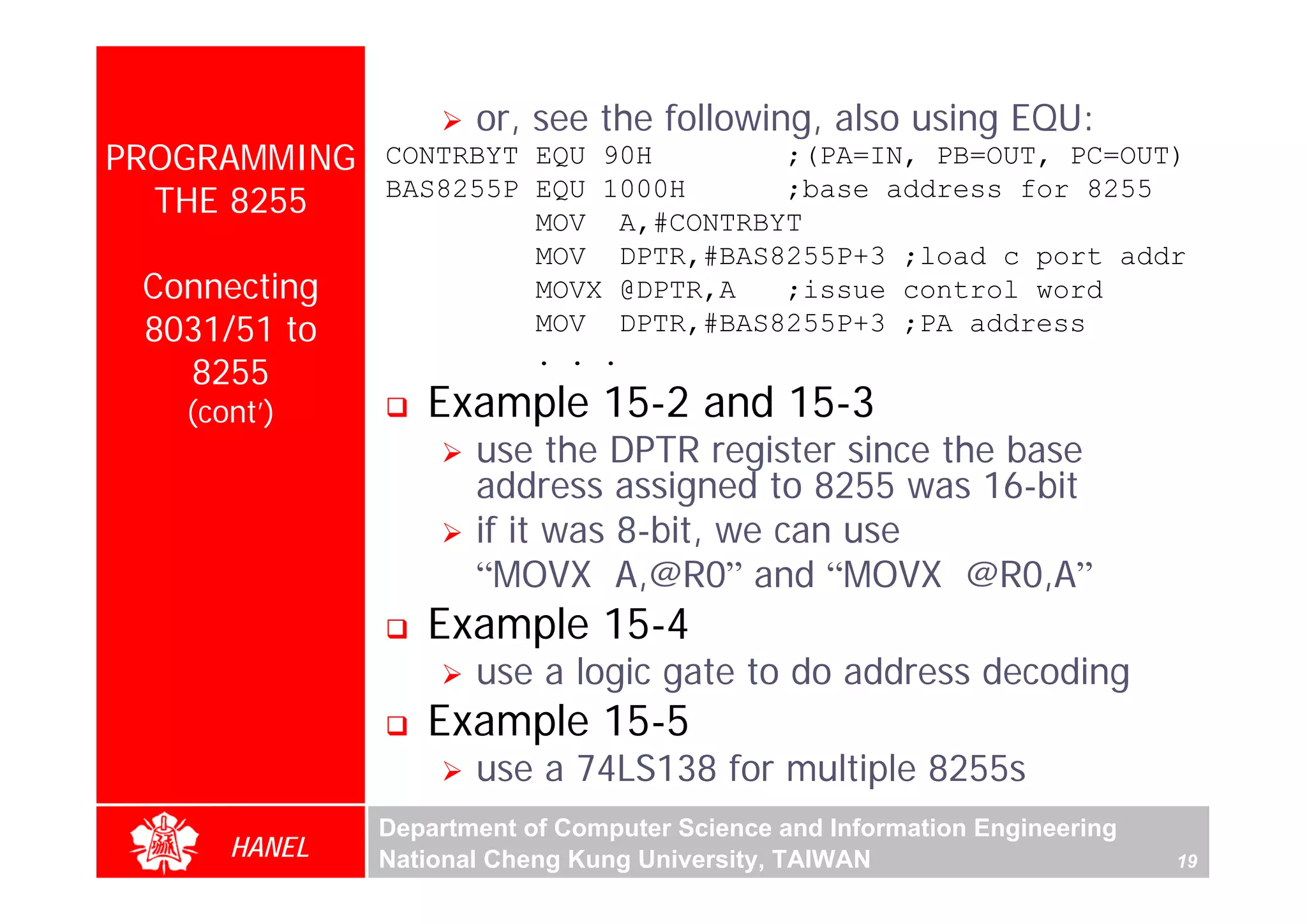 or, see the following, also using EQU:
PROGRAMMING   CONTRBYT EQU 90H       ;(PA=IN, PB=OUT, PC=OUT)
  THE 8255    BAS8255P EQU 1000H     ;base address for 8255
                       MOV A,#CONTRBYT
                       MOV DPTR,#BAS8255P+3 ;load c port addr
 Connecting            MOVX @DPTR,A  ;issue control word
 8031/51 to            MOV DPTR,#BAS8255P+3 ;PA address
                       . . .
   8255
   (cont’)       Example 15-2 and 15-3
                     use the DPTR register since the base
                     address assigned to 8255 was 16-bit
                     if it was 8-bit, we can use
                     “MOVX A,@R0” and “MOVX @R0,A”
                 Example 15-4
                     use a logic gate to do address decoding
                 Example 15-5
                     use a 74LS138 for multiple 8255s
              Department of Computer Science and Information Engineering
      HANEL   National Cheng Kung University, TAIWAN                       19
 
