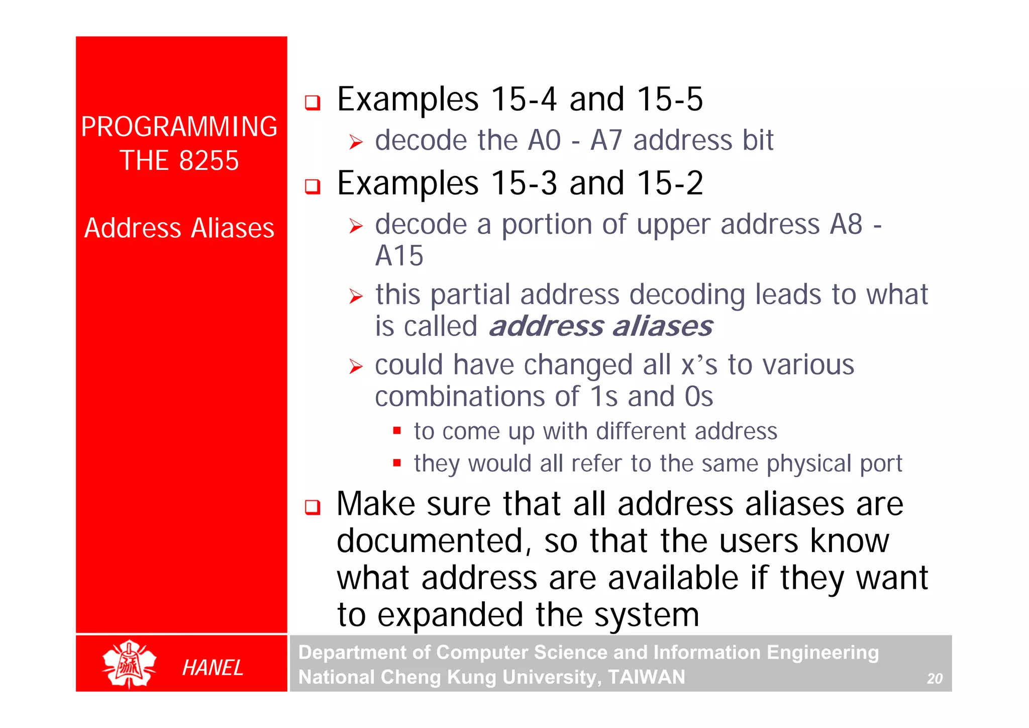 Examples 15-4 and 15-5
PROGRAMMING              decode the A0 - A7 address bit
  THE 8255
                     Examples 15-3 and 15-2
Address Aliases          decode a portion of upper address A8 -
                         A15
                         this partial address decoding leads to what
                         is called address aliases
                         could have changed all x’s to various
                         combinations of 1s and 0s
                             to come up with different address
                             they would all refer to the same physical port
                     Make sure that all address aliases are
                     documented, so that the users know
                     what address are available if they want
                     to expanded the system
                  Department of Computer Science and Information Engineering
       HANEL      National Cheng Kung University, TAIWAN                       20
 