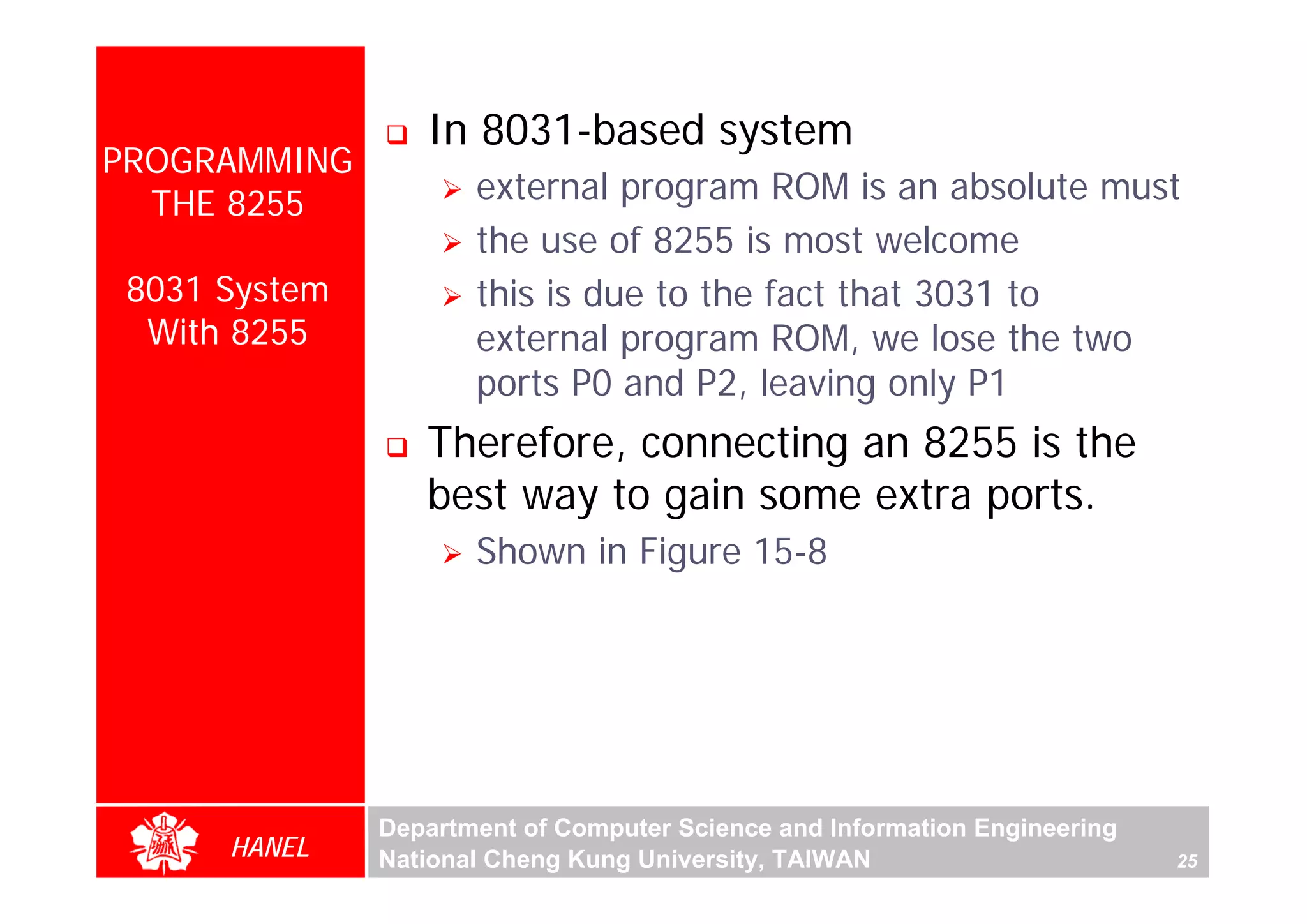 In 8031-based system
PROGRAMMING
  THE 8255            external program ROM is an absolute must
                      the use of 8255 is most welcome
 8031 System          this is due to the fact that 3031 to
  With 8255           external program ROM, we lose the two
                      ports P0 and P2, leaving only P1
                  Therefore, connecting an 8255 is the
                  best way to gain some extra ports.
                      Shown in Figure 15-8




               Department of Computer Science and Information Engineering
      HANEL    National Cheng Kung University, TAIWAN                       25
 