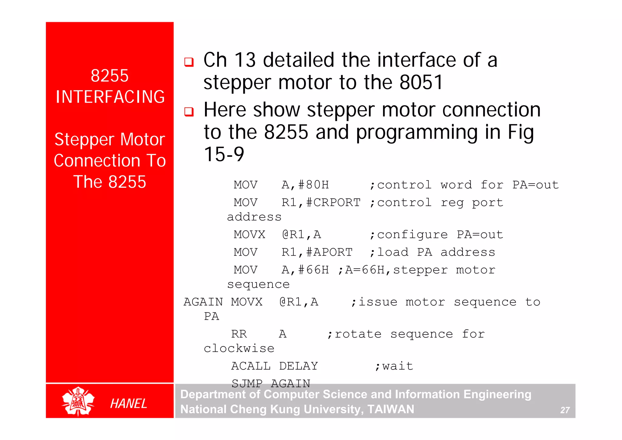 Ch 13 detailed the interface of a
    8255           stepper motor to the 8051
INTERFACING
                   Here show stepper motor connection
Stepper Motor      to the 8255 and programming in Fig
Connection To      15-9
  The 8255             MOV   A,#80H     ;control word for PA=out
                       MOV   R1,#CRPORT ;control reg port
                      address
                       MOVX @R1,A       ;configure PA=out
                       MOV   R1,#APORT ;load PA address
                       MOV   A,#66H ;A=66H,stepper motor
                      sequence
                AGAIN MOVX @R1,A      ;issue motor sequence to
                   PA
                       RR    A     ;rotate sequence for
                   clockwise
                       ACALL DELAY       ;wait
                       SJMP AGAIN
                Department of Computer Science and Information Engineering
      HANEL     National Cheng Kung University, TAIWAN                       27
 