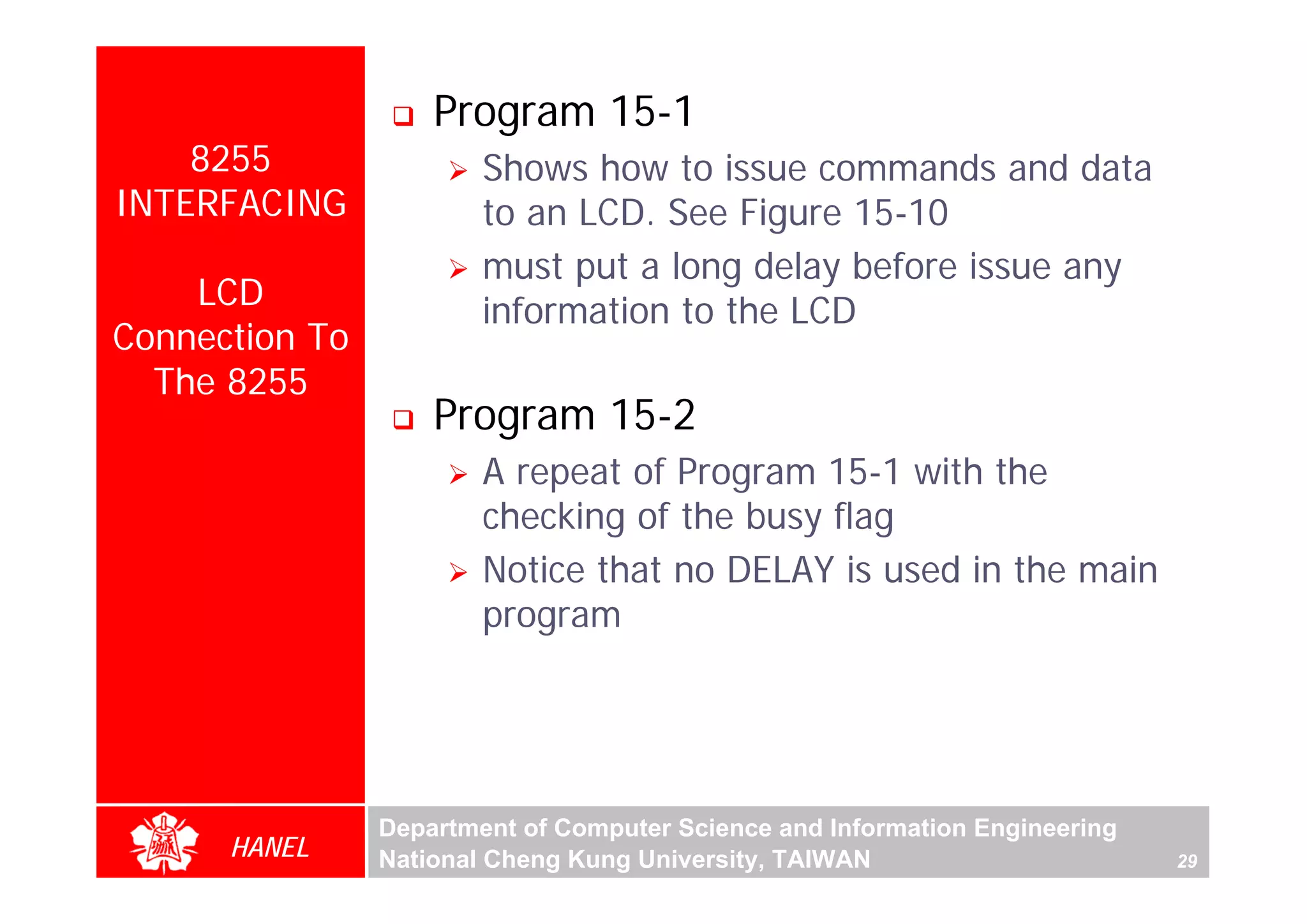 Program 15-1
    8255                Shows how to issue commands and data
INTERFACING             to an LCD. See Figure 15-10
                        must put a long delay before issue any
    LCD                 information to the LCD
Connection To
  The 8255
                    Program 15-2
                        A repeat of Program 15-1 with the
                        checking of the busy flag
                        Notice that no DELAY is used in the main
                        program




                Department of Computer Science and Information Engineering
      HANEL     National Cheng Kung University, TAIWAN                       29
 