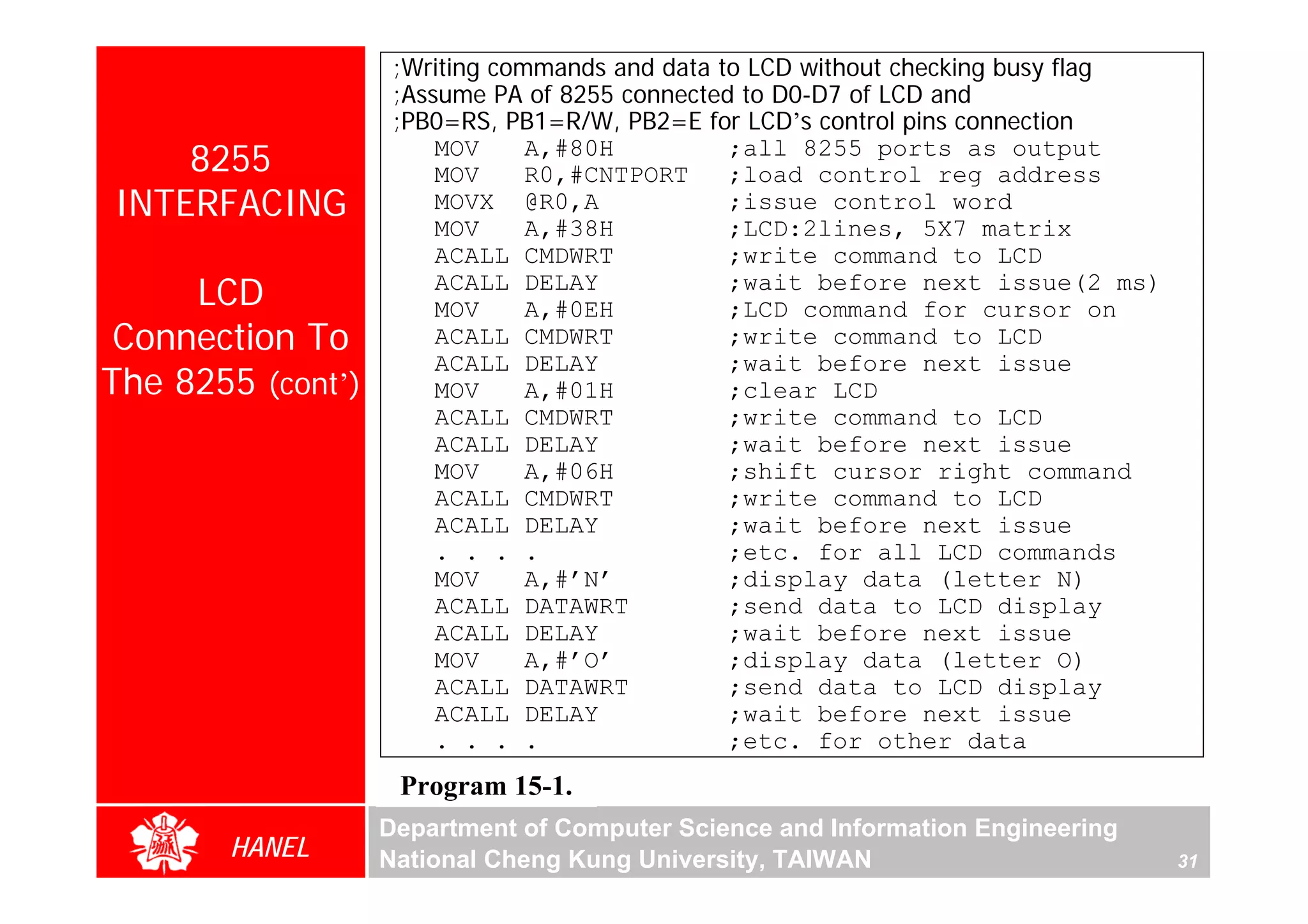 ;Writing commands and data to LCD without checking busy flag
                    ;Assume PA of 8255 connected to D0-D7 of LCD and
                    ;PB0=RS, PB1=R/W, PB2=E for LCD’s control pins connection
    8255                MOV
                        MOV
                                A,#80H
                                R0,#CNTPORT
                                                ;all 8255 ports as output
                                                ;load control reg address
INTERFACING             MOVX @R0,A              ;issue control word
                        MOV     A,#38H          ;LCD:2lines, 5X7 matrix
                        ACALL CMDWRT            ;write command to LCD
     LCD                ACALL DELAY
                        MOV     A,#0EH
                                                ;wait before next issue(2 ms)
                                                ;LCD command for cursor on
 Connection To          ACALL CMDWRT            ;write command to LCD
                        ACALL DELAY             ;wait before next issue
The 8255 (cont’)        MOV     A,#01H          ;clear LCD
                        ACALL CMDWRT            ;write command to LCD
                        ACALL DELAY             ;wait before next issue
                        MOV     A,#06H          ;shift cursor right command
                        ACALL CMDWRT            ;write command to LCD
                        ACALL DELAY             ;wait before next issue
                        . . . .                 ;etc. for all LCD commands
                        MOV     A,#’N’          ;display data (letter N)
                        ACALL DATAWRT           ;send data to LCD display
                        ACALL DELAY             ;wait before next issue
                        MOV     A,#’O’          ;display data (letter O)
                        ACALL DATAWRT           ;send data to LCD display
                        ACALL DELAY             ;wait before next issue
                        . . . .                 ;etc. for other data
                    Program 15-1.
                   Department of Computer Science and Information Engineering
       HANEL       National Cheng Kung University, TAIWAN                          31
 
