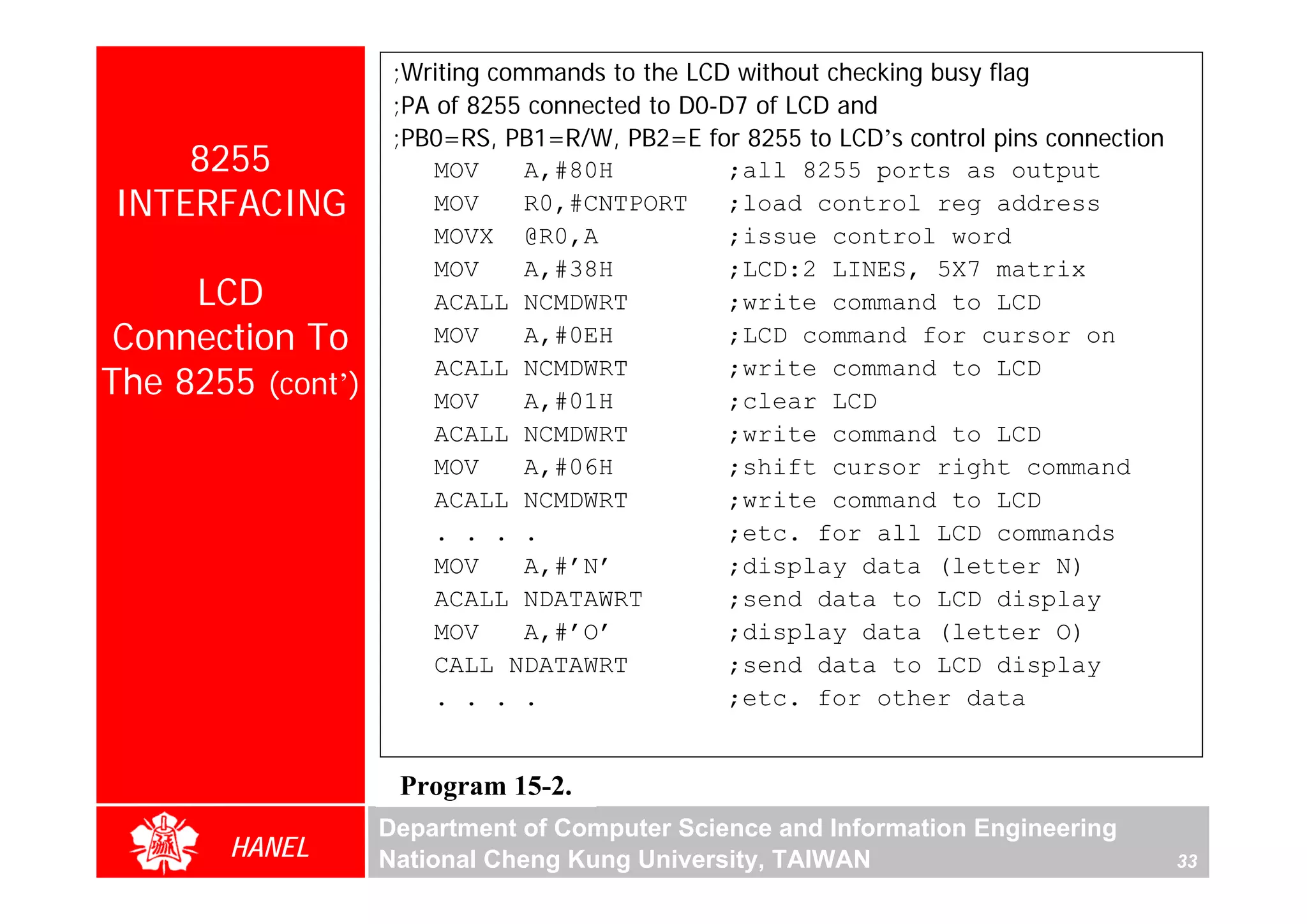 ;Writing commands to the LCD without checking busy flag
                    ;PA of 8255 connected to D0-D7 of LCD and
                    ;PB0=RS, PB1=R/W, PB2=E for 8255 to LCD’s control pins connection
    8255                MOV     A,#80H           ;all 8255 ports as output
INTERFACING             MOV     R0,#CNTPORT      ;load control reg address
                        MOVX @R0,A               ;issue control word
                        MOV     A,#38H           ;LCD:2 LINES, 5X7 matrix
     LCD                ACALL NCMDWRT            ;write command to LCD
 Connection To          MOV     A,#0EH           ;LCD command for cursor on

The 8255 (cont’)
                        ACALL NCMDWRT            ;write command to LCD
                        MOV     A,#01H           ;clear LCD
                        ACALL NCMDWRT            ;write command to LCD
                        MOV     A,#06H           ;shift cursor right command
                        ACALL NCMDWRT            ;write command to LCD
                        . . . .                  ;etc. for all LCD commands
                        MOV     A,#’N’           ;display data (letter N)
                        ACALL NDATAWRT           ;send data to LCD display
                        MOV     A,#’O’           ;display data (letter O)
                        CALL NDATAWRT            ;send data to LCD display
                        . . . .                  ;etc. for other data


                    Program 15-2.
                   Department of Computer Science and Information Engineering
       HANEL       National Cheng Kung University, TAIWAN                               33
 