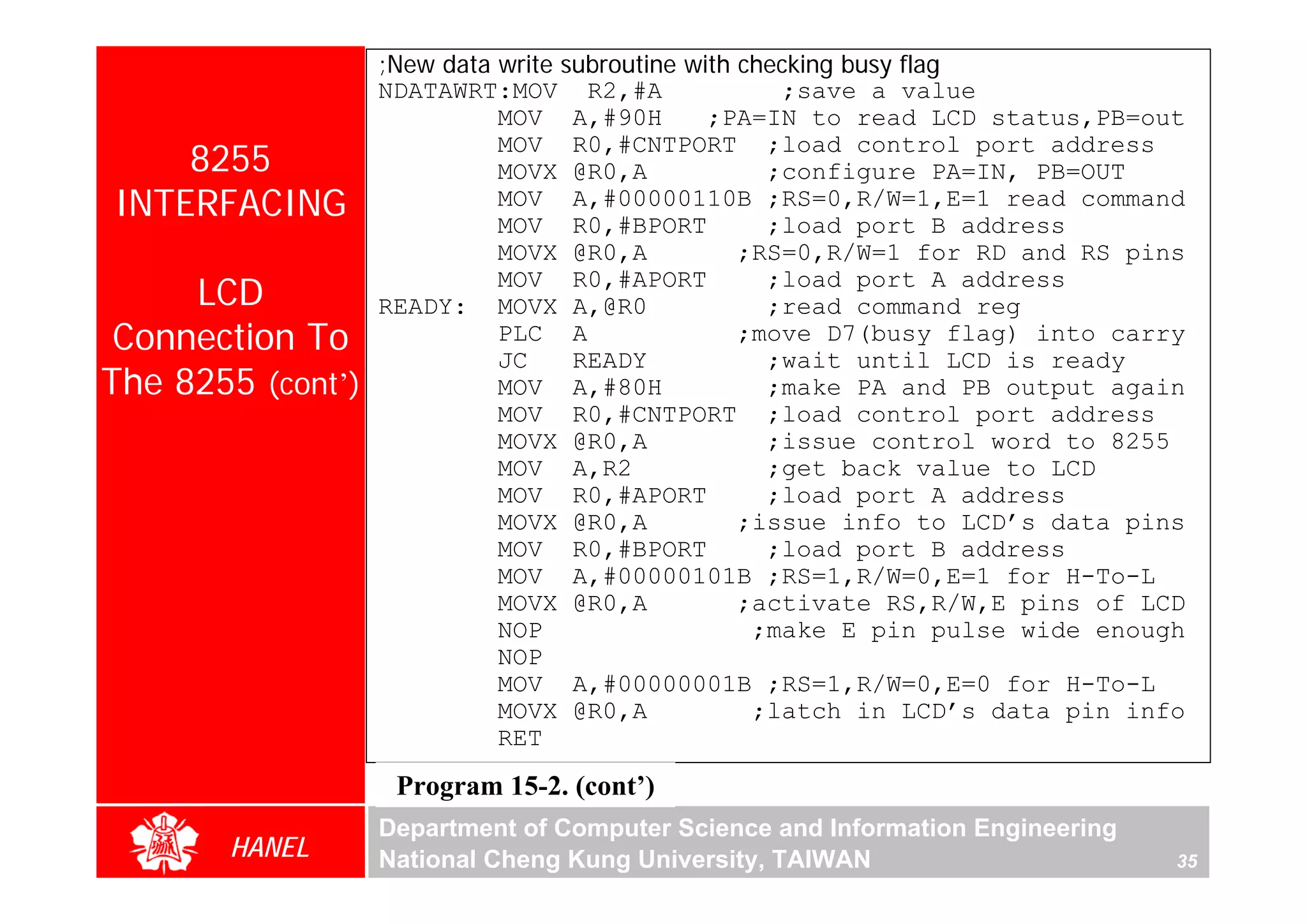 ;New data write subroutine with checking busy flag
                   NDATAWRT:MOV R2,#A                 ;save a value
                             MOV A,#90H         ;PA=IN to read LCD status,PB=out
    8255
                             MOV R0,#CNTPORT ;load control port address
                             MOVX @R0,A              ;configure PA=IN, PB=OUT
INTERFACING                  MOV A,#00000110B ;RS=0,R/W=1,E=1 read command
                             MOV R0,#BPORT           ;load port B address
                             MOVX @R0,A            ;RS=0,R/W=1 for RD and RS pins
     LCD                     MOV R0,#APORT
                   READY: MOVX A,@R0
                                                     ;load port A address
                                                     ;read command reg
 Connection To               PLC A
                             JC     READY
                                                   ;move D7(busy flag) into carry
                                                     ;wait until LCD is ready
The 8255 (cont’)             MOV A,#80H              ;make PA and PB output again
                             MOV R0,#CNTPORT ;load control port address
                             MOVX @R0,A              ;issue control word to 8255
                             MOV A,R2                ;get back value to LCD
                             MOV R0,#APORT           ;load port A address
                             MOVX @R0,A            ;issue info to LCD’s data pins
                             MOV R0,#BPORT           ;load port B address
                             MOV A,#00000101B ;RS=1,R/W=0,E=1 for H-To-L
                             MOVX @R0,A            ;activate RS,R/W,E pins of LCD
                             NOP                    ;make E pin pulse wide enough
                             NOP
                             MOV A,#00000001B ;RS=1,R/W=0,E=0 for H-To-L
                             MOVX @R0,A             ;latch in LCD’s data pin info
                             RET
                    Program 15-2. (cont’)
                   Department of Computer Science and Information Engineering
       HANEL       National Cheng Kung University, TAIWAN                       35
 