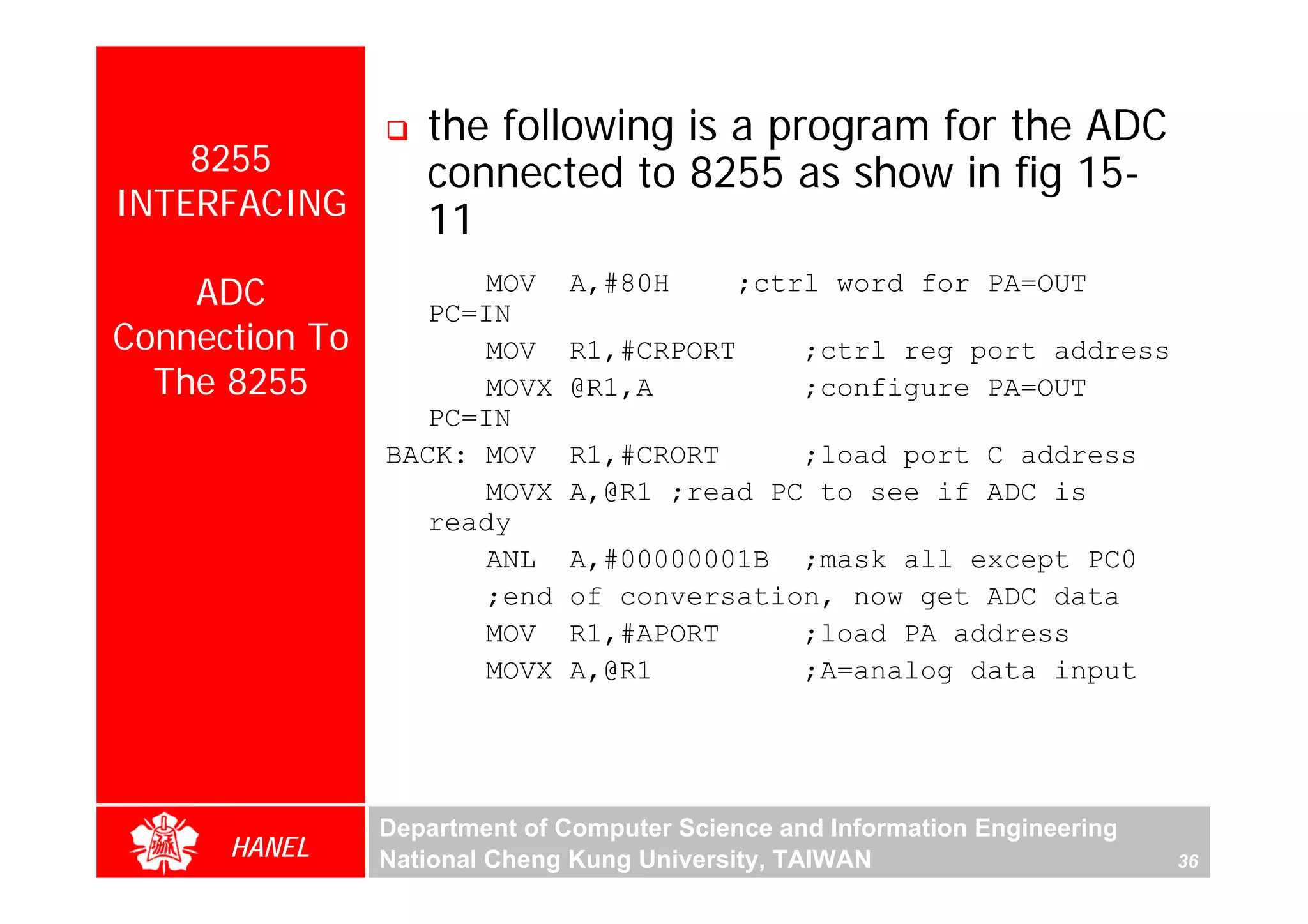 the following is a program for the ADC
    8255           connected to 8255 as show in fig 15-
INTERFACING        11
    ADC               MOV
                   PC=IN
                              A,#80H        ;ctrl word for PA=OUT

Connection To         MOV     R1,#CRPORT         ;ctrl reg port address
  The 8255            MOVX    @R1,A              ;configure PA=OUT
                   PC=IN
                BACK: MOV     R1,#CRORT     ;load port C address
                      MOVX    A,@R1 ;read PC to see if ADC is
                   ready
                      ANL     A,#00000001B ;mask all except PC0
                      ;end    of conversation, now get ADC data
                      MOV     R1,#APORT     ;load PA address
                      MOVX    A,@R1         ;A=analog data input




                Department of Computer Science and Information Engineering
      HANEL     National Cheng Kung University, TAIWAN                       36
 