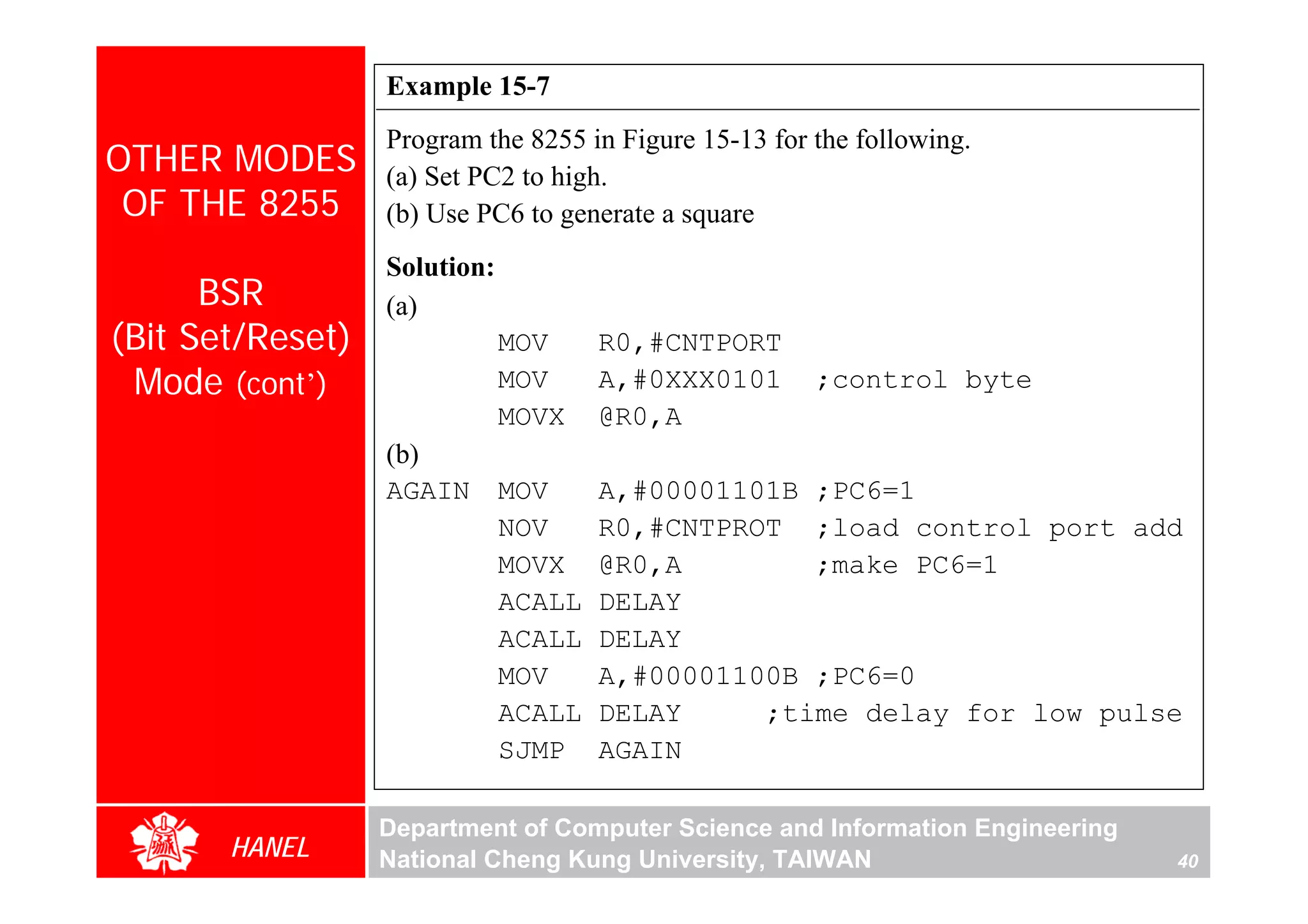 Example 15-7
                  Program the 8255 in Figure 15-13 for the following.
OTHER MODES       (a) Set PC2 to high.
 OF THE 8255      (b) Use PC6 to generate a square
                  Solution:
      BSR         (a)
(Bit Set/Reset)               MOV     R0,#CNTPORT
 Mode (cont’)                 MOV     A,#0XXX0101      ;control byte
                              MOVX    @R0,A
                  (b)
                  AGAIN       MOV     A,#00001101B ;PC6=1
                              NOV     R0,#CNTPROT ;load control port add
                              MOVX    @R0,A        ;make PC6=1
                              ACALL   DELAY
                              ACALL   DELAY
                              MOV     A,#00001100B ;PC6=0
                              ACALL   DELAY     ;time delay for low pulse
                              SJMP    AGAIN

                  Department of Computer Science and Information Engineering
       HANEL      National Cheng Kung University, TAIWAN                       40
 