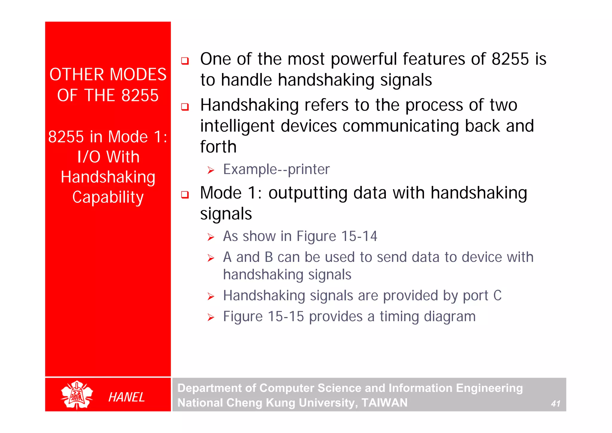 One of the most powerful features of 8255 is
OTHER MODES          to handle handshaking signals
 OF THE 8255
                     Handshaking refers to the process of two
                     intelligent devices communicating back and
8255 in Mode 1:
                     forth
   I/O With
                         Example--printer
 Handshaking
   Capability        Mode 1: outputting data with handshaking
                     signals
                         As show in Figure 15-14
                         A and B can be used to send data to device with
                         handshaking signals
                         Handshaking signals are provided by port C
                         Figure 15-15 provides a timing diagram



                  Department of Computer Science and Information Engineering
       HANEL      National Cheng Kung University, TAIWAN                       41
 