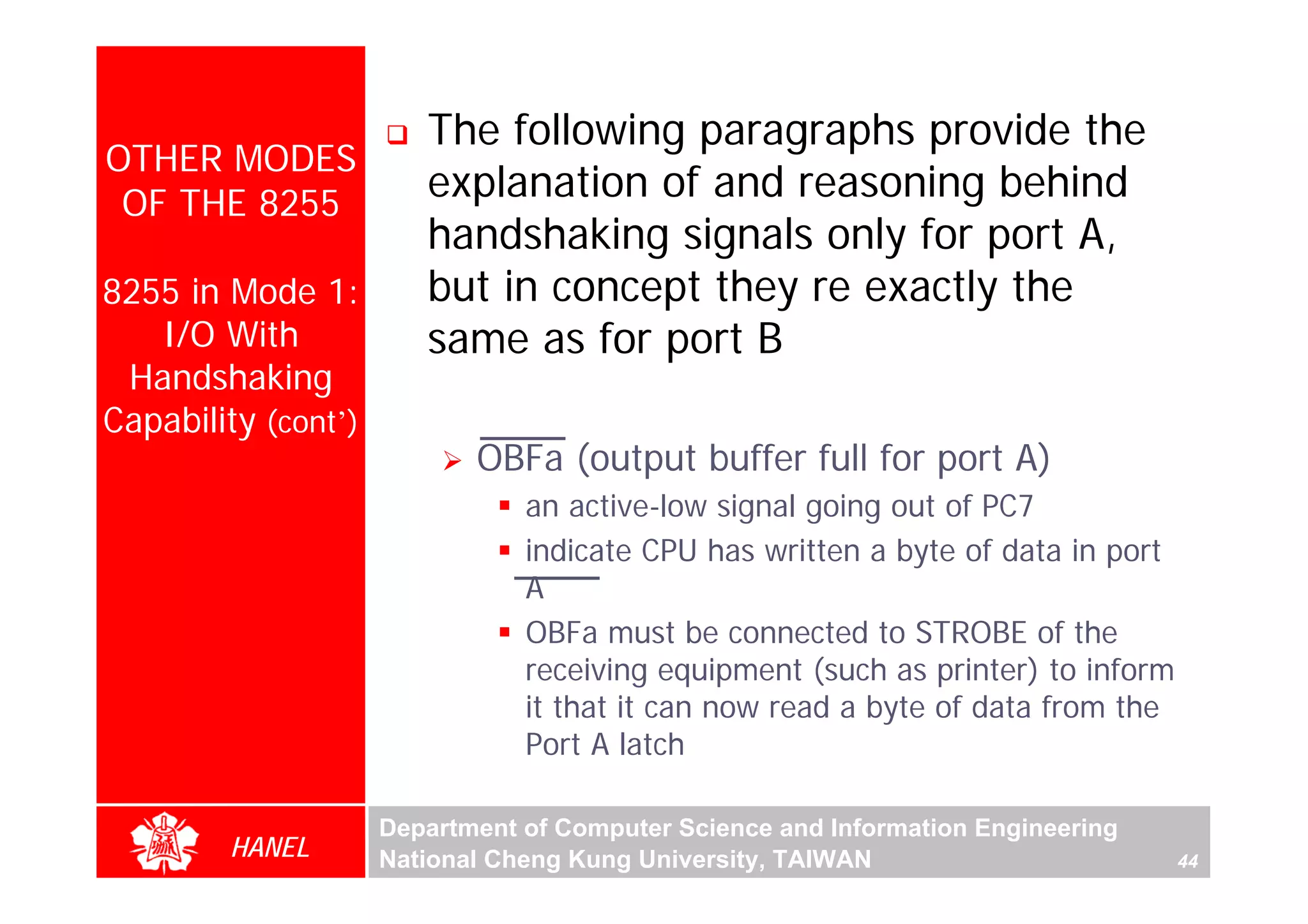 The following paragraphs provide the
OTHER MODES
 OF THE 8255
                        explanation of and reasoning behind
                        handshaking signals only for port A,
8255 in Mode 1:         but in concept they re exactly the
   I/O With             same as for port B
 Handshaking
Capability (cont’)
                            OBFa (output buffer full for port A)
                                an active-low signal going out of PC7
                                indicate CPU has written a byte of data in port
                                A
                                OBFa must be connected to STROBE of the
                                receiving equipment (such as printer) to inform
                                it that it can now read a byte of data from the
                                Port A latch

                     Department of Computer Science and Information Engineering
        HANEL        National Cheng Kung University, TAIWAN                       44
 