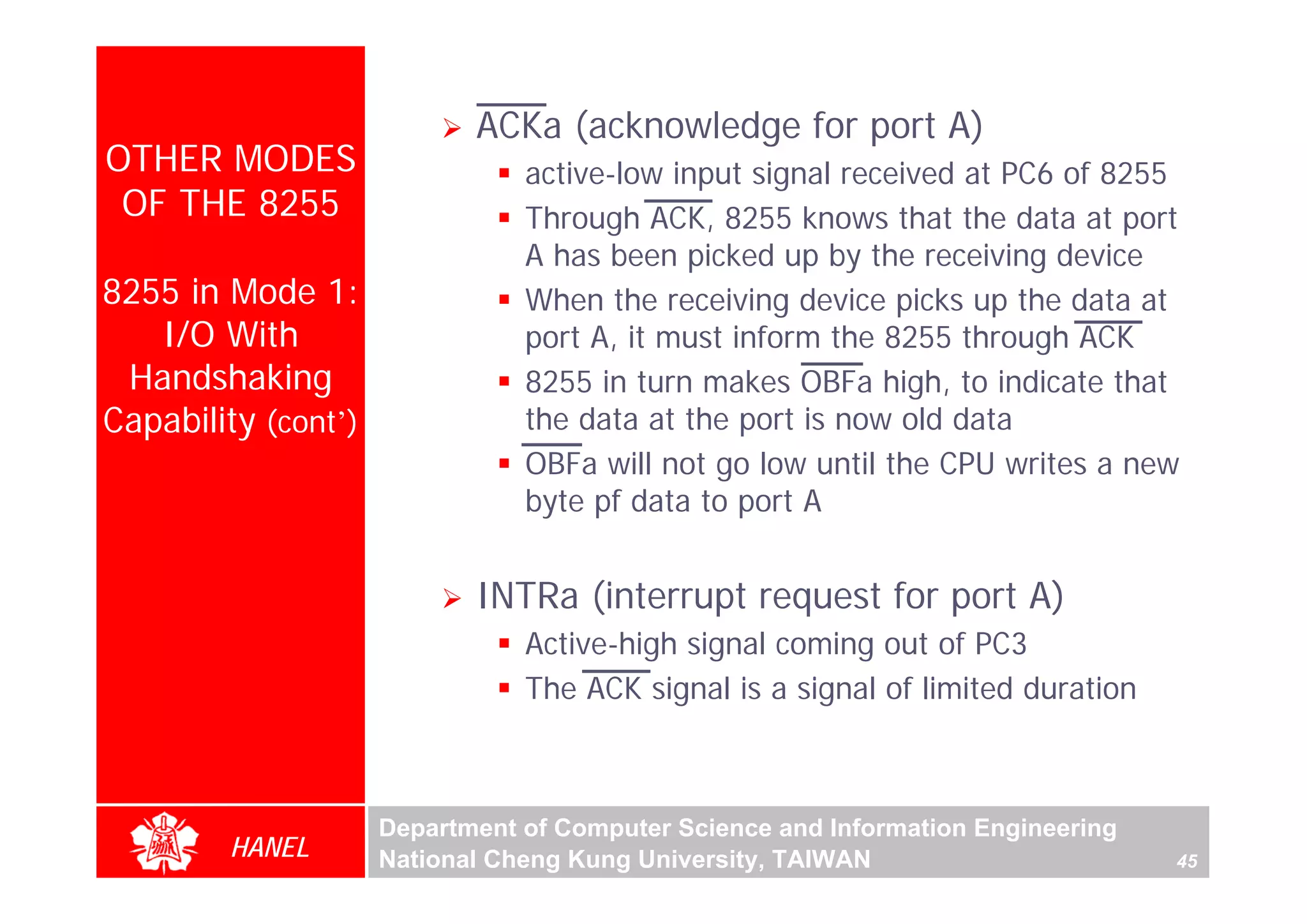 ACKa (acknowledge for port A)
OTHER MODES                     active-low input signal received at PC6 of 8255
 OF THE 8255                    Through ACK, 8255 knows that the data at port
                                A has been picked up by the receiving device
8255 in Mode 1:                 When the receiving device picks up the data at
   I/O With                     port A, it must inform the 8255 through ACK
 Handshaking                    8255 in turn makes OBFa high, to indicate that
Capability (cont’)              the data at the port is now old data
                                OBFa will not go low until the CPU writes a new
                                byte pf data to port A


                            INTRa (interrupt request for port A)
                                Active-high signal coming out of PC3
                                The ACK signal is a signal of limited duration



                     Department of Computer Science and Information Engineering
        HANEL        National Cheng Kung University, TAIWAN                       45
 