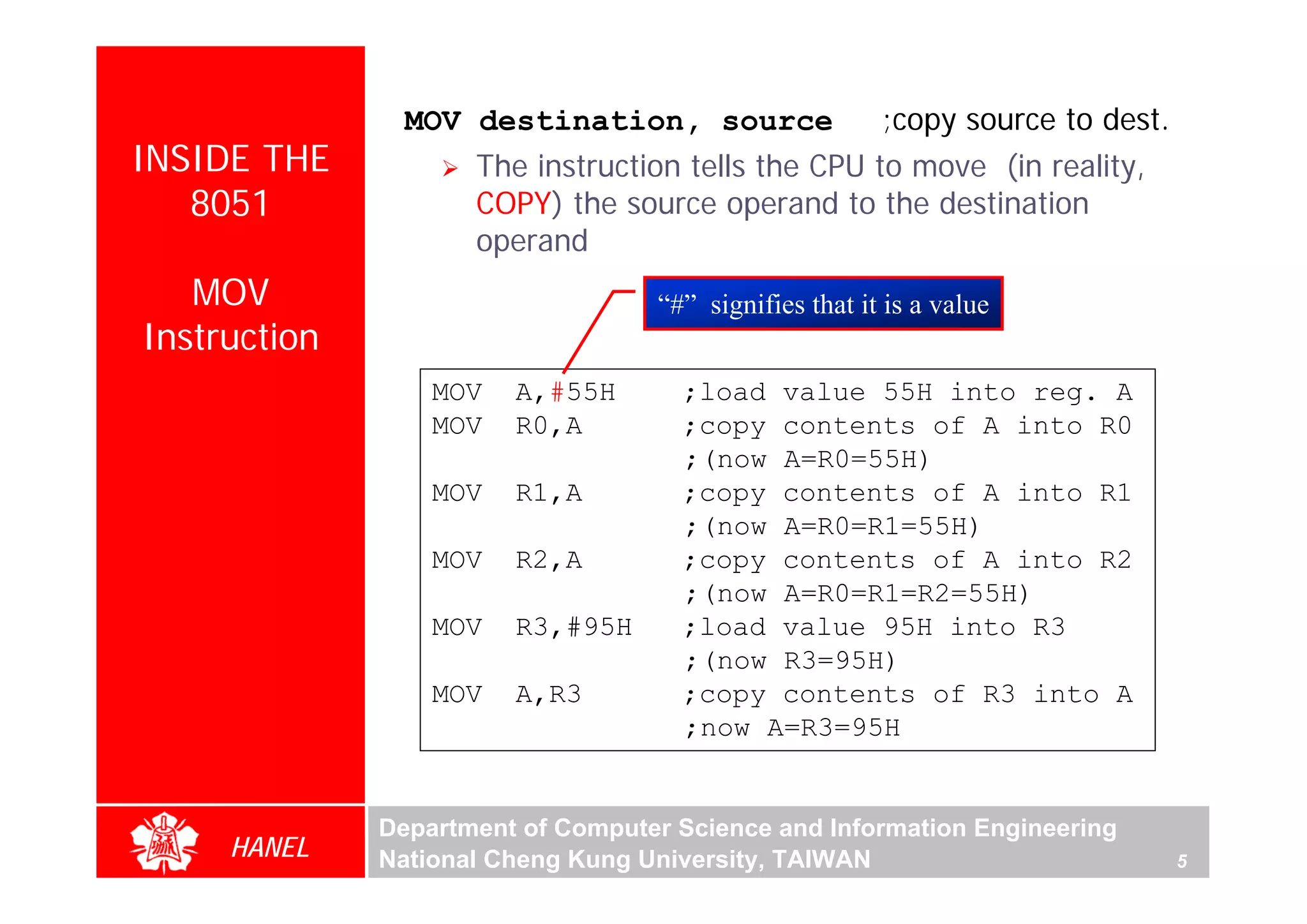 MOV destination, source                 ;copy source to dest.
INSIDE THE           The instruction tells the CPU to move (in reality,
   8051              COPY) the source operand to the destination
                     operand
   MOV                             “#” signifies that it is a value
Instruction
                  MOV   A,#55H       ;load value 55H into reg. A
                  MOV   R0,A         ;copy contents of A into R0
                                     ;(now A=R0=55H)
                  MOV   R1,A         ;copy contents of A into R1
                                     ;(now A=R0=R1=55H)
                  MOV   R2,A         ;copy contents of A into R2
                                     ;(now A=R0=R1=R2=55H)
                  MOV   R3,#95H      ;load value 95H into R3
                                     ;(now R3=95H)
                  MOV   A,R3         ;copy contents of R3 into A
                                     ;now A=R3=95H


              Department of Computer Science and Information Engineering
     HANEL    National Cheng Kung University, TAIWAN                            5
 