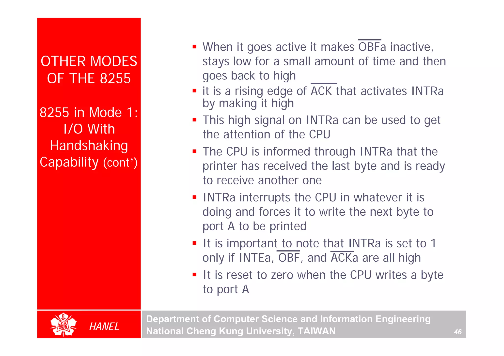 When it goes active it makes OBFa inactive,
OTHER MODES                     stays low for a small amount of time and then
 OF THE 8255                    goes back to high
                                it is a rising edge of ACK that activates INTRa
                                by making it high
8255 in Mode 1:
                                This high signal on INTRa can be used to get
   I/O With                     the attention of the CPU
 Handshaking                    The CPU is informed through INTRa that the
Capability (cont’)              printer has received the last byte and is ready
                                to receive another one
                                INTRa interrupts the CPU in whatever it is
                                doing and forces it to write the next byte to
                                port A to be printed
                                It is important to note that INTRa is set to 1
                                only if INTEa, OBF, and ACKa are all high
                                It is reset to zero when the CPU writes a byte
                                to port A

                     Department of Computer Science and Information Engineering
        HANEL        National Cheng Kung University, TAIWAN                       46
 
