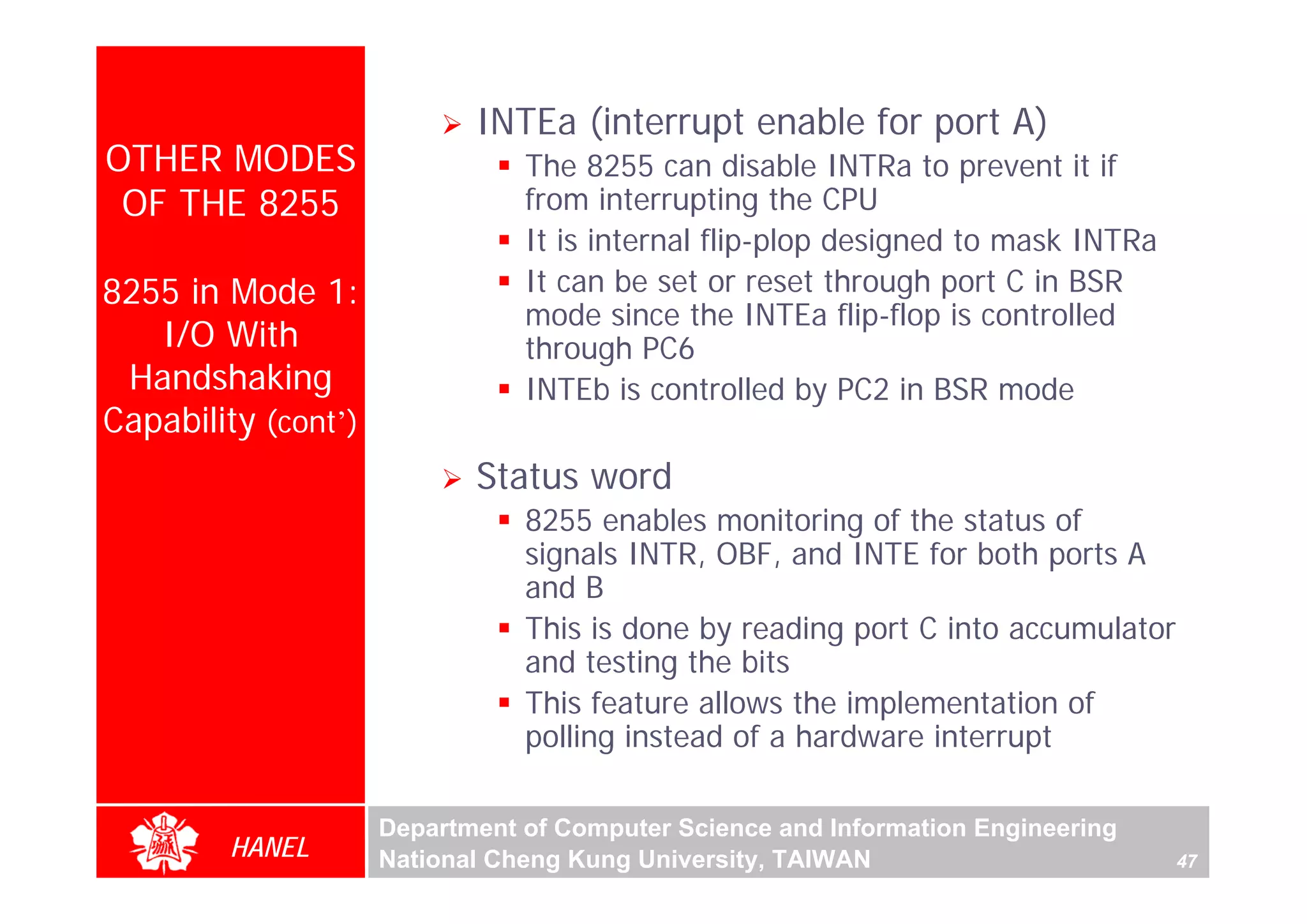 INTEa (interrupt enable for port A)
OTHER MODES                     The 8255 can disable INTRa to prevent it if
 OF THE 8255                    from interrupting the CPU
                                It is internal flip-plop designed to mask INTRa
8255 in Mode 1:                 It can be set or reset through port C in BSR
                                mode since the INTEa flip-flop is controlled
   I/O With                     through PC6
 Handshaking                    INTEb is controlled by PC2 in BSR mode
Capability (cont’)
                            Status word
                                8255 enables monitoring of the status of
                                signals INTR, OBF, and INTE for both ports A
                                and B
                                This is done by reading port C into accumulator
                                and testing the bits
                                This feature allows the implementation of
                                polling instead of a hardware interrupt

                     Department of Computer Science and Information Engineering
        HANEL        National Cheng Kung University, TAIWAN                       47
 