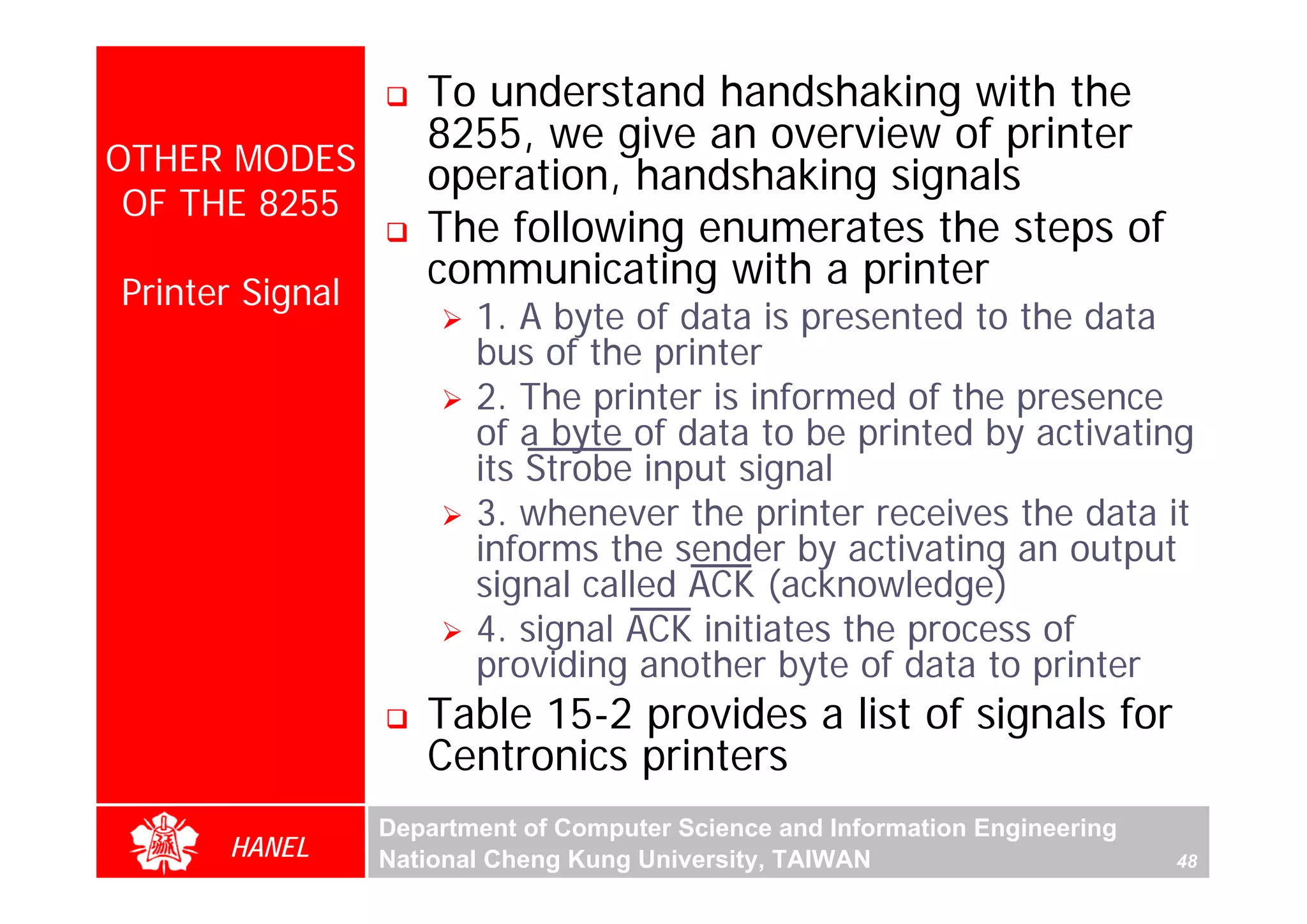 To understand handshaking with the
                    8255, we give an overview of printer
OTHER MODES         operation, handshaking signals
 OF THE 8255
                    The following enumerates the steps of
Printer Signal
                    communicating with a printer
                        1. A byte of data is presented to the data
                        bus of the printer
                        2. The printer is informed of the presence
                        of a byte of data to be printed by activating
                        its Strobe input signal
                        3. whenever the printer receives the data it
                        informs the sender by activating an output
                        signal called ACK (acknowledge)
                        4. signal ACK initiates the process of
                        providing another byte of data to printer
                    Table 15-2 provides a list of signals for
                    Centronics printers
                 Department of Computer Science and Information Engineering
      HANEL      National Cheng Kung University, TAIWAN                       48
 