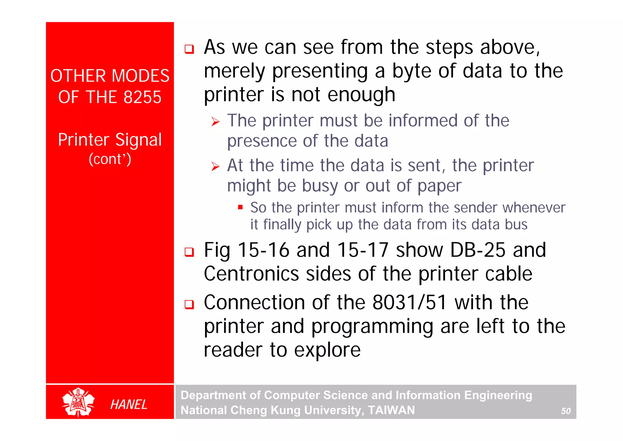 As we can see from the steps above,
OTHER MODES         merely presenting a byte of data to the
 OF THE 8255        printer is not enough
                        The printer must be informed of the
Printer Signal          presence of the data
    (cont’)             At the time the data is sent, the printer
                        might be busy or out of paper
                            So the printer must inform the sender whenever
                            it finally pick up the data from its data bus
                    Fig 15-16 and 15-17 show DB-25 and
                    Centronics sides of the printer cable
                    Connection of the 8031/51 with the
                    printer and programming are left to the
                    reader to explore

                 Department of Computer Science and Information Engineering
       HANEL     National Cheng Kung University, TAIWAN                       50
 