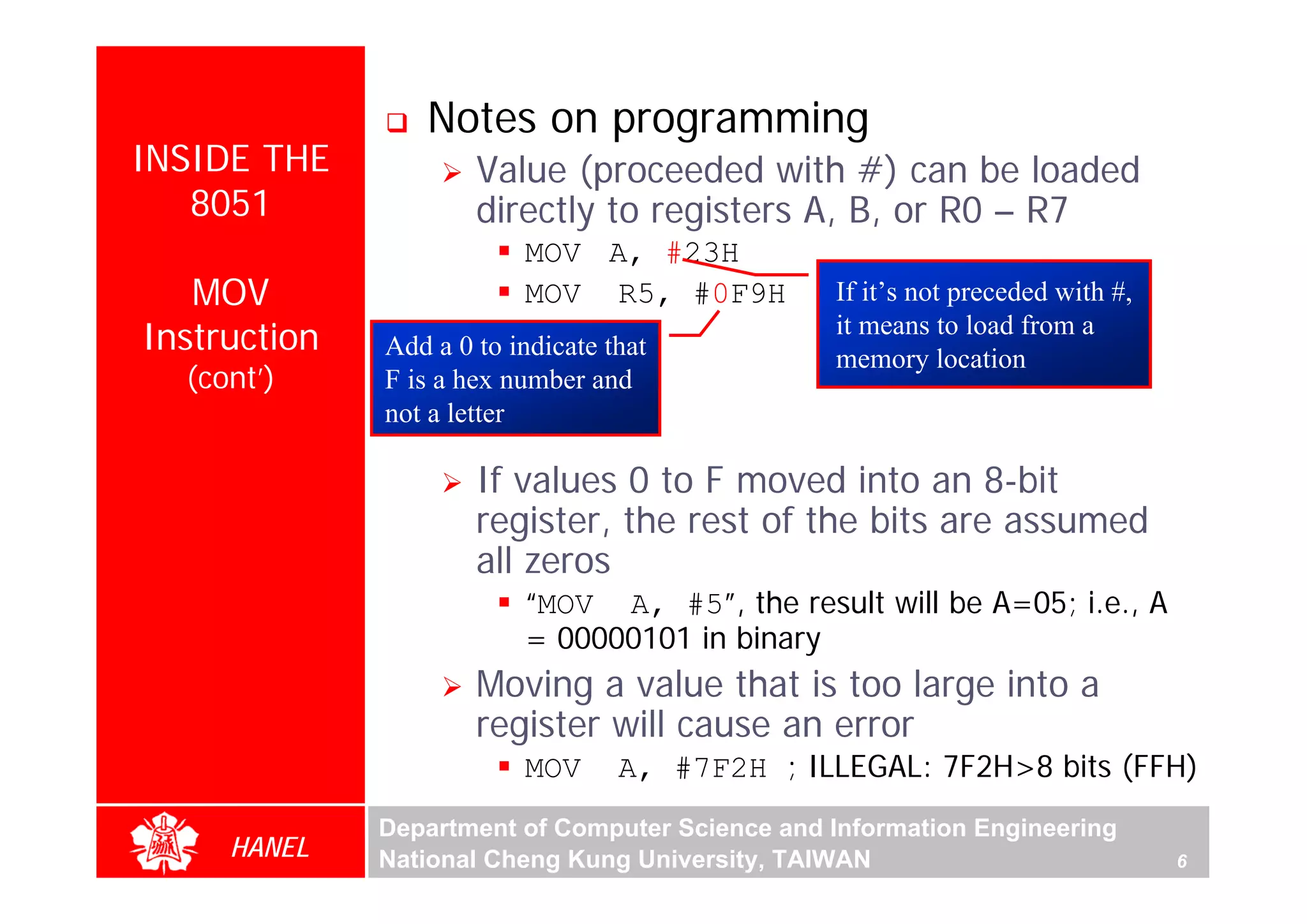 Notes on programming
INSIDE THE            Value (proceeded with #) can be loaded
   8051               directly to registers A, B, or R0 – R7
                          MOV A, #23H
   MOV                    MOV R5, #0F9H          If it’s not preceded with #,
Instruction   Add a 0 to indicate that
                                                 it means to load from a
                                                 memory location
  (cont’)     F is a hex number and
              not a letter

                      If values 0 to F moved into an 8-bit
                      register, the rest of the bits are assumed
                      all zeros
                          “MOV A, #5”, the result will be A=05; i.e., A
                          = 00000101 in binary
                      Moving a value that is too large into a
                      register will cause an error
                          MOV      A, #7F2H ; ILLEGAL: 7F2H>8 bits (FFH)
              Department of Computer Science and Information Engineering
     HANEL    National Cheng Kung University, TAIWAN                            6
 