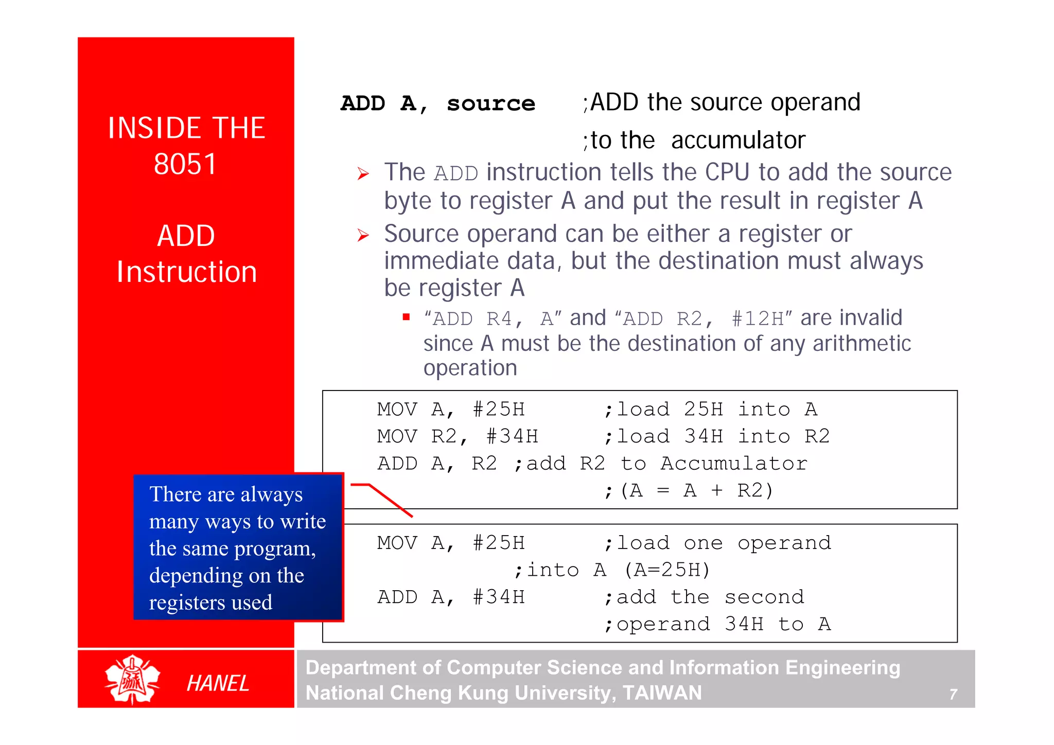 ADD A, source       ;ADD the source operand
INSIDE THE                                  ;to the accumulator
   8051                  The ADD instruction tells the CPU to add the source
                         byte to register A and put the result in register A
   ADD                   Source operand can be either a register or
                         immediate data, but the destination must always
Instruction              be register A
                            “ADD R4, A” and “ADD R2, #12H” are invalid
                            since A must be the destination of any arithmetic
                            operation
                         MOV A, #25H      ;load 25H into A
                         MOV R2, #34H     ;load 34H into R2
                         ADD A, R2 ;add R2 to Accumulator
  There are always                        ;(A = A + R2)
  many ways to write
  the same program,      MOV A, #25H      ;load one operand
  depending on the                 ;into A (A=25H)
  registers used         ADD A, #34H      ;add the second
                                          ;operand 34H to A
                 Department of Computer Science and Information Engineering
     HANEL       National Cheng Kung University, TAIWAN                         7
 