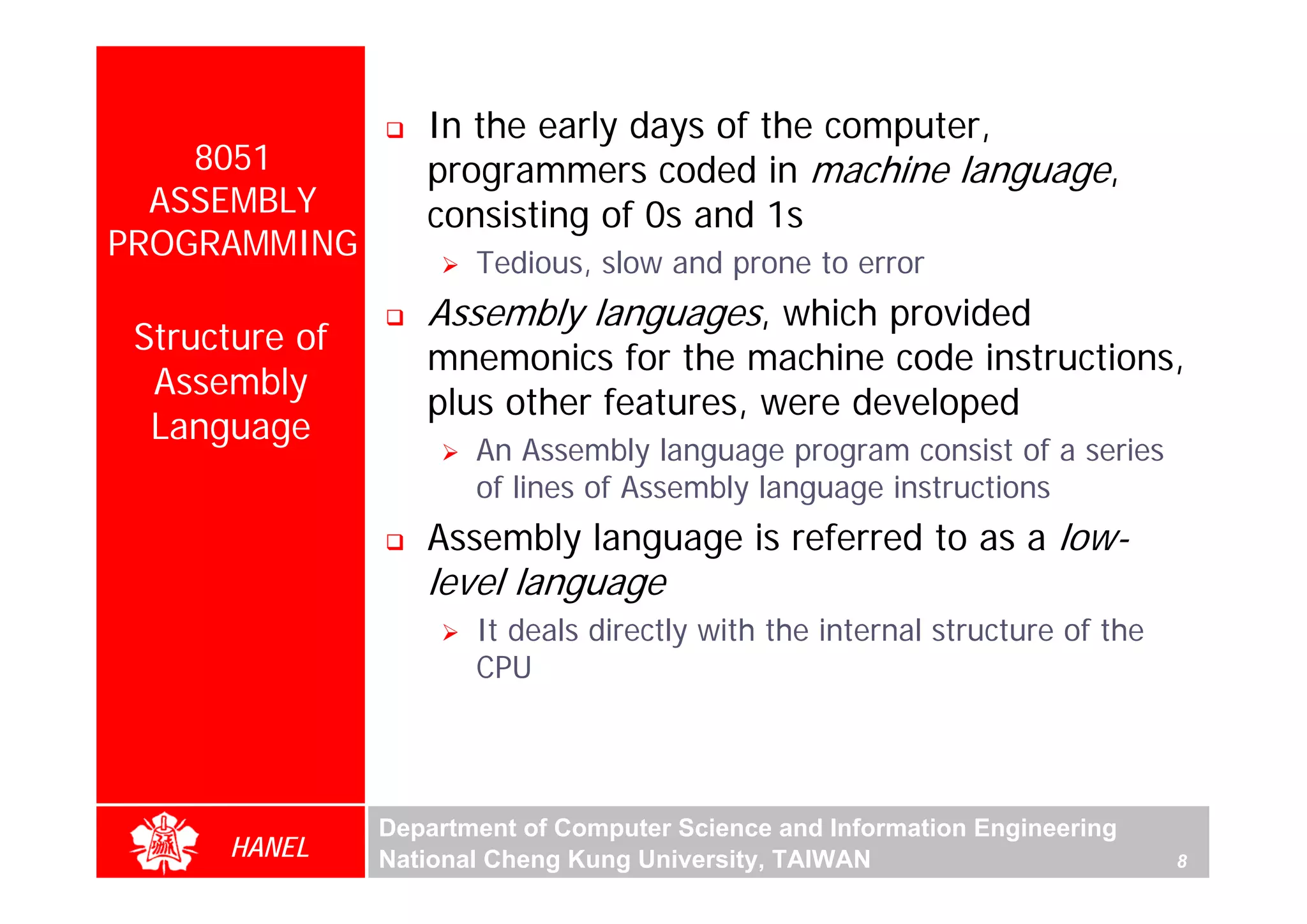 In the early days of the computer,
    8051           programmers coded in machine language,
  ASSEMBLY         consisting of 0s and 1s
PROGRAMMING            Tedious, slow and prone to error
                   Assembly languages, which provided
 Structure of
                   mnemonics for the machine code instructions,
  Assembly
                   plus other features, were developed
  Language
                       An Assembly language program consist of a series
                       of lines of Assembly language instructions
                   Assembly language is referred to as a low-
                   level language
                       It deals directly with the internal structure of the
                       CPU




                Department of Computer Science and Information Engineering
      HANEL     National Cheng Kung University, TAIWAN                        8
 