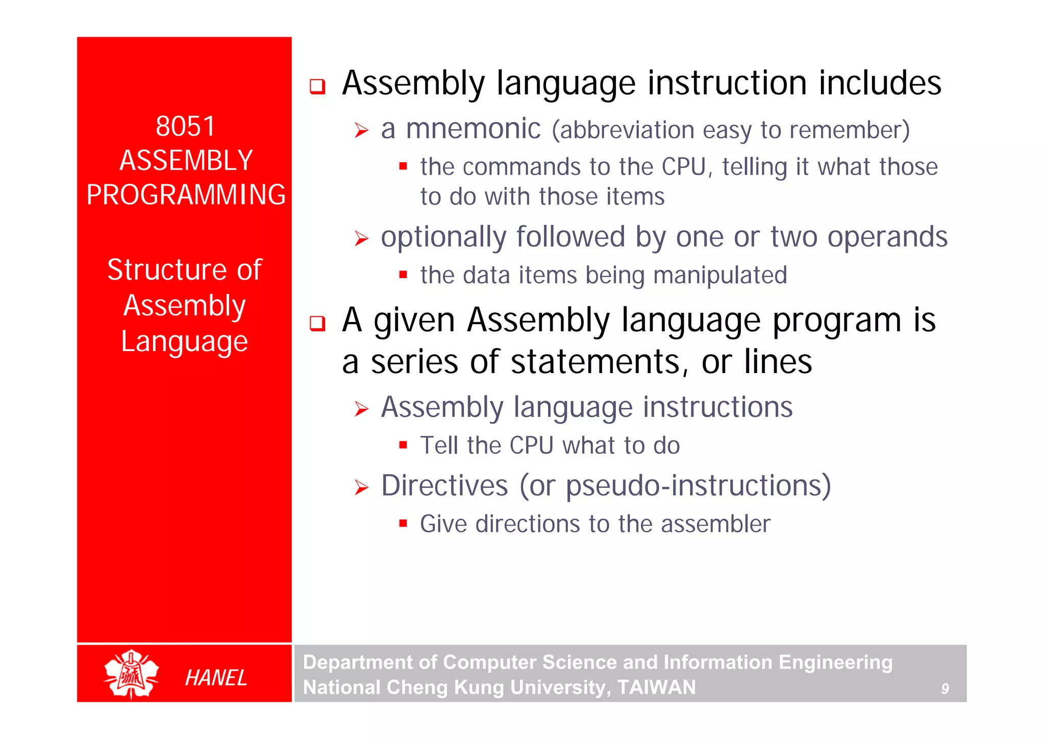 Assembly language instruction includes
    8051               a mnemonic (abbreviation easy to remember)
  ASSEMBLY                 the commands to the CPU, telling it what those
PROGRAMMING                to do with those items
                       optionally followed by one or two operands
 Structure of              the data items being manipulated
  Assembly
                   A given Assembly language program is
  Language
                   a series of statements, or lines




                                                                                 For Evaluation Only.
                                                                                 Copyright(C) by Foxit Software Company,2005-2008
                                                                                 Edited by Foxit Reader
                       Assembly language instructions
                           Tell the CPU what to do
                       Directives (or pseudo-instructions)
                           Give directions to the assembler




                Department of Computer Science and Information Engineering
      HANEL     National Cheng Kung University, TAIWAN                       9
 