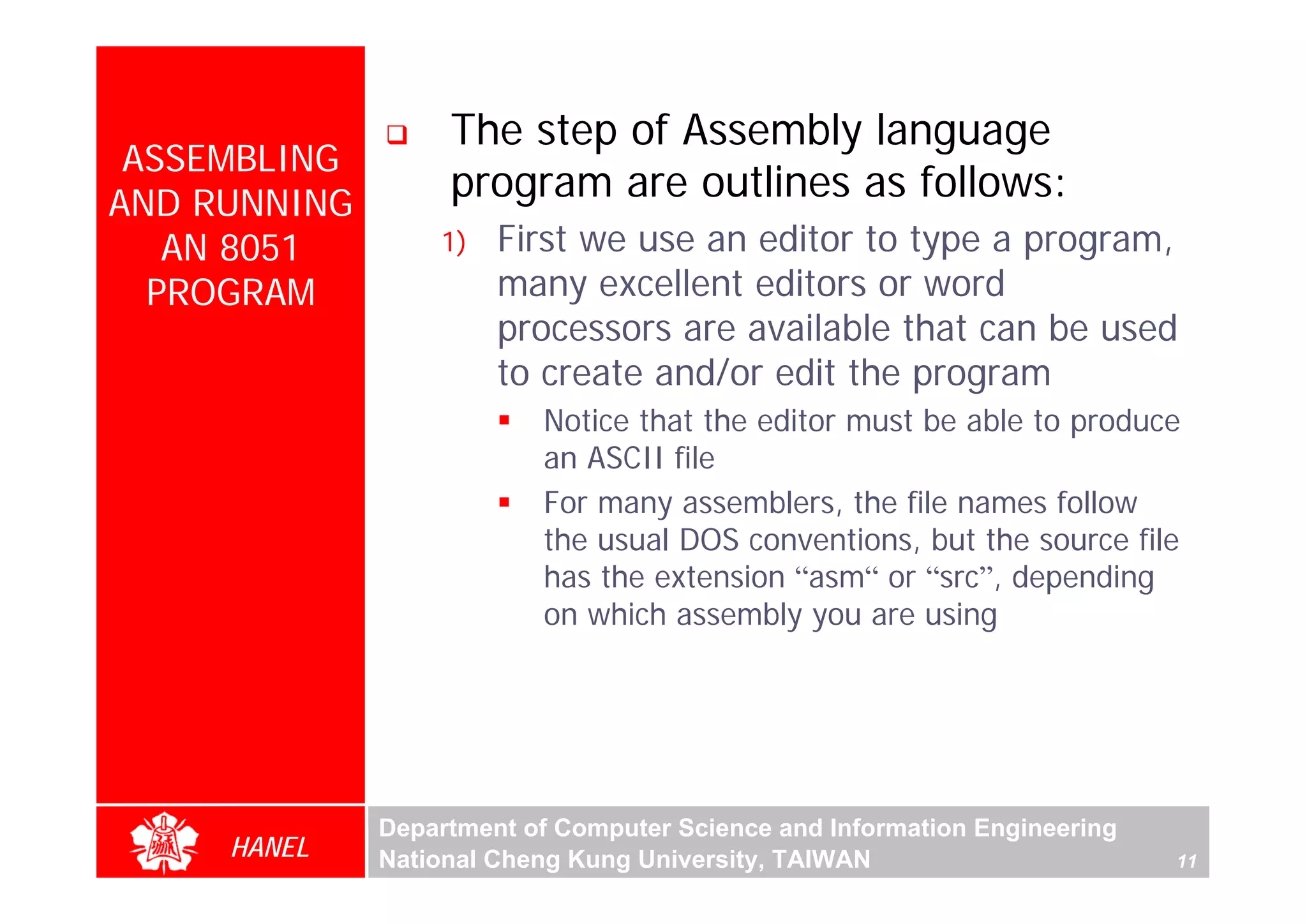The step of Assembly language
 ASSEMBLING
AND RUNNING
                   program are outlines as follows:
   AN 8051        1)   First we use an editor to type a program,
  PROGRAM              many excellent editors or word
                       processors are available that can be used
                       to create and/or edit the program
                          Notice that the editor must be able to produce
                          an ASCII file
                          For many assemblers, the file names follow
                          the usual DOS conventions, but the source file
                          has the extension “asm“ or “src”, depending
                          on which assembly you are using




              Department of Computer Science and Information Engineering
     HANEL    National Cheng Kung University, TAIWAN                       11
 