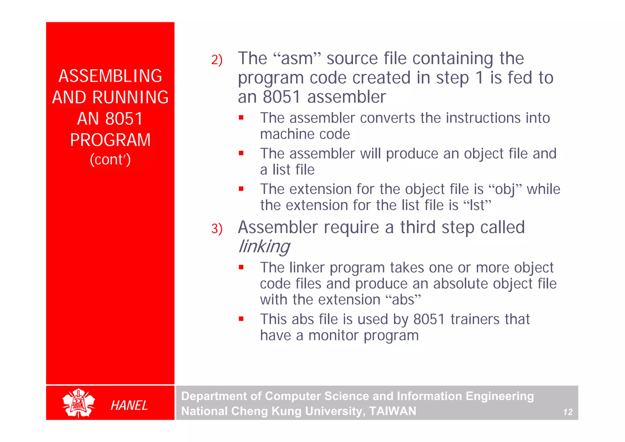 2)   The “asm” source file containing the
 ASSEMBLING            program code created in step 1 is fed to
AND RUNNING            an 8051 assembler
   AN 8051                The assembler converts the instructions into
  PROGRAM                 machine code
   (cont’)                The assembler will produce an object file and
                          a list file
                          The extension for the object file is “obj” while
                          the extension for the list file is “lst”
                  3)   Assembler require a third step called
                       linking
                          The linker program takes one or more object
                          code files and produce an absolute object file
                          with the extension “abs”
                          This abs file is used by 8051 trainers that
                          have a monitor program



              Department of Computer Science and Information Engineering
      HANEL   National Cheng Kung University, TAIWAN                         12
 