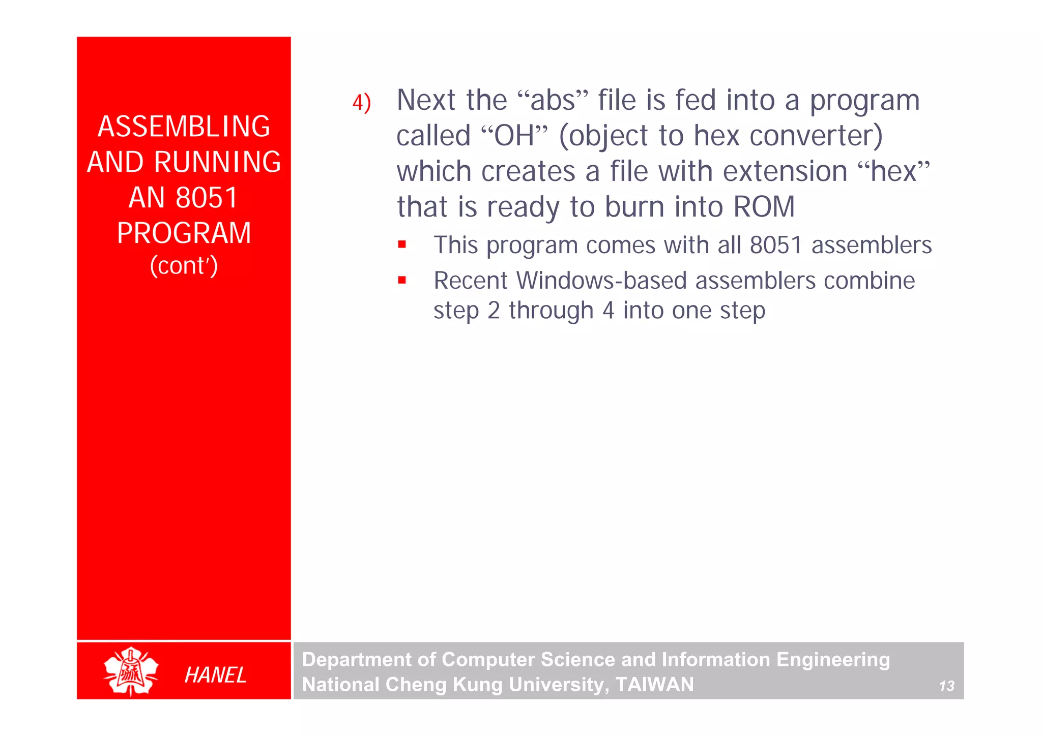 4)   Next the “abs” file is fed into a program
 ASSEMBLING            called “OH” (object to hex converter)
AND RUNNING            which creates a file with extension “hex”
   AN 8051             that is ready to burn into ROM
  PROGRAM                 This program comes with all 8051 assemblers
   (cont’)
                          Recent Windows-based assemblers combine
                          step 2 through 4 into one step




              Department of Computer Science and Information Engineering
      HANEL   National Cheng Kung University, TAIWAN                       13
 