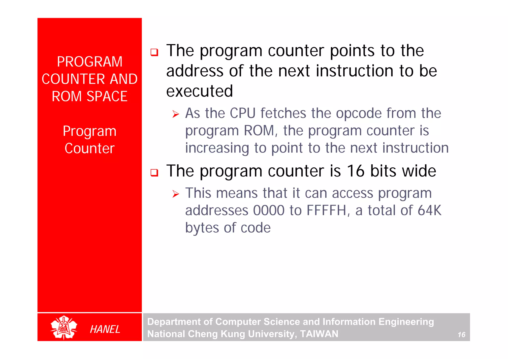 The program counter points to the
  PROGRAM
COUNTER AND
                 address of the next instruction to be
 ROM SPACE       executed
                     As the CPU fetches the opcode from the
  Program            program ROM, the program counter is
  Counter            increasing to point to the next instruction
                 The program counter is 16 bits wide
                     This means that it can access program
                     addresses 0000 to FFFFH, a total of 64K
                     bytes of code




              Department of Computer Science and Information Engineering
     HANEL    National Cheng Kung University, TAIWAN                       16
 