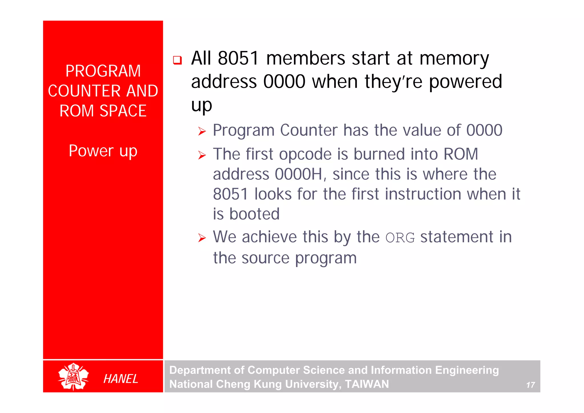All 8051 members start at memory
  PROGRAM
COUNTER AND
                 address 0000 when they’re powered
 ROM SPACE       up
                     Program Counter has the value of 0000
  Power up           The first opcode is burned into ROM
                     address 0000H, since this is where the
                     8051 looks for the first instruction when it




                                                                                For Evaluation Only.
                                                                                Copyright(C) by Foxit Software Company,2005-2008
                                                                                Edited by Foxit Reader
                     is booted
                     We achieve this by the ORG statement in
                     the source program




              Department of Computer Science and Information Engineering
     HANEL    National Cheng Kung University, TAIWAN                       17
 