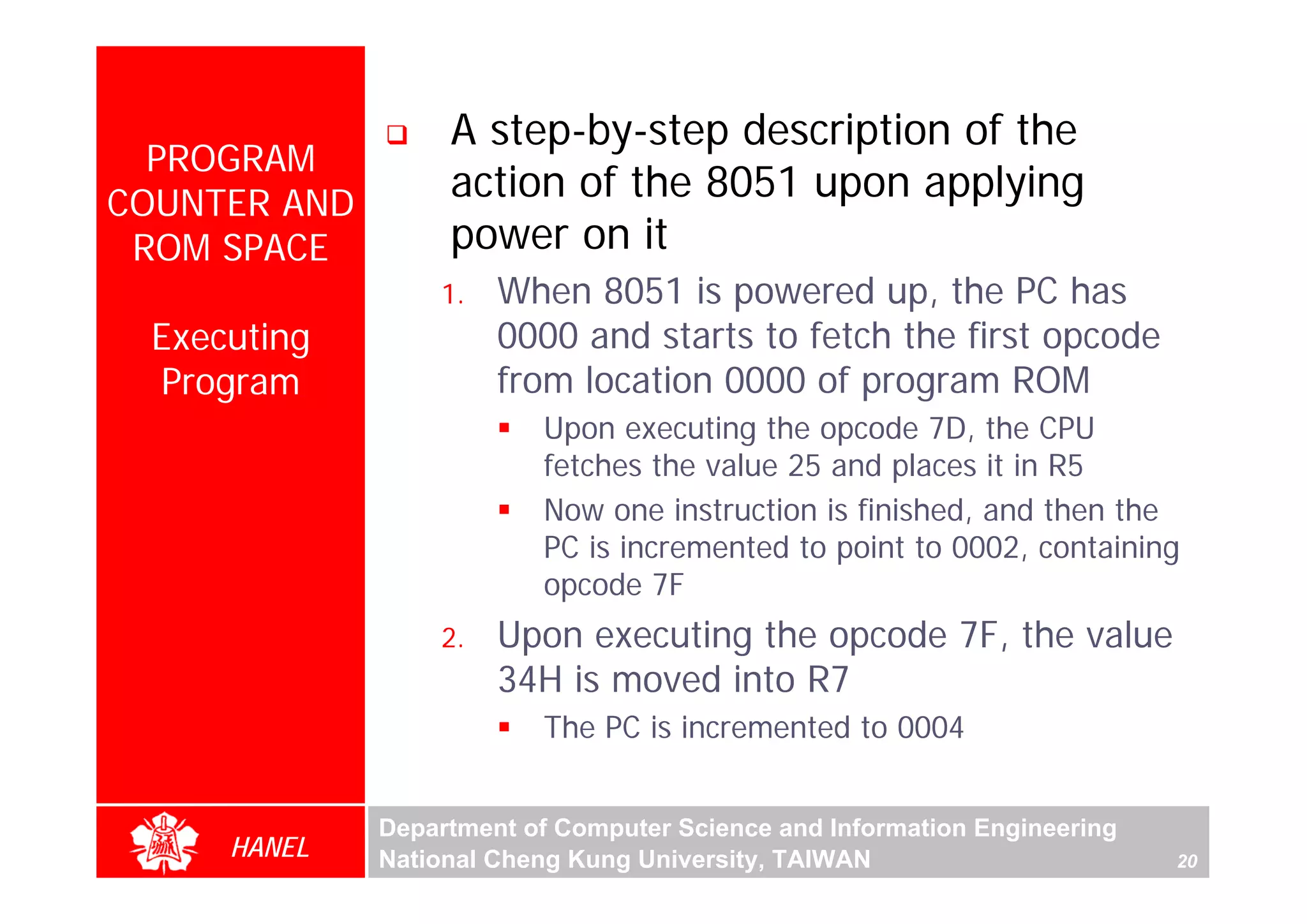 A step-by-step description of the
  PROGRAM
COUNTER AND
                   action of the 8051 upon applying
 ROM SPACE         power on it
                  1.   When 8051 is powered up, the PC has
 Executing             0000 and starts to fetch the first opcode
 Program               from location 0000 of program ROM
                          Upon executing the opcode 7D, the CPU
                          fetches the value 25 and places it in R5
                          Now one instruction is finished, and then the
                          PC is incremented to point to 0002, containing
                          opcode 7F
                  2.   Upon executing the opcode 7F, the value
                       34H is moved into R7
                          The PC is incremented to 0004


              Department of Computer Science and Information Engineering
     HANEL    National Cheng Kung University, TAIWAN                       20
 