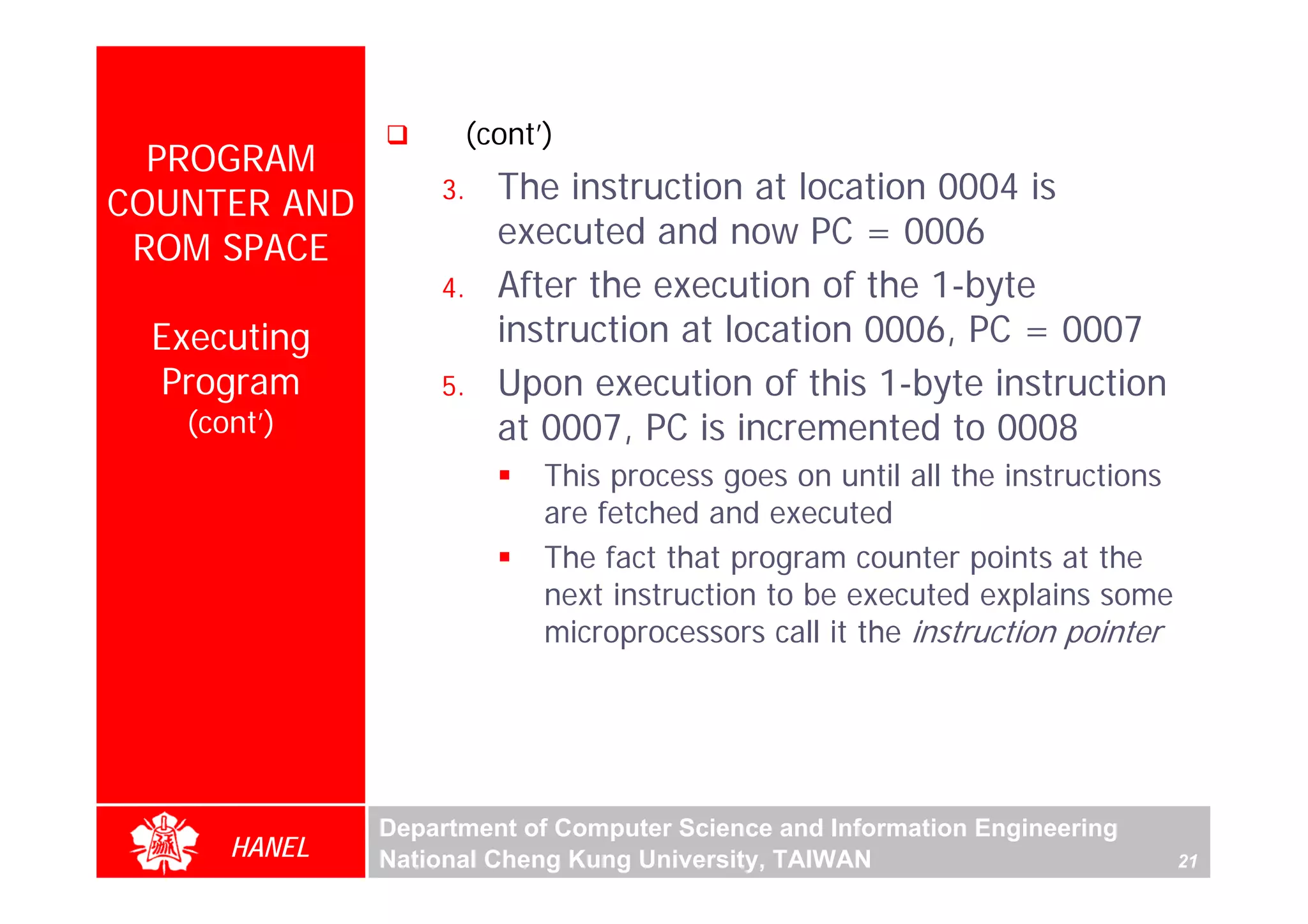 (cont’)
  PROGRAM
COUNTER AND       3.   The instruction at location 0004 is
 ROM SPACE             executed and now PC = 0006
                  4.   After the execution of the 1-byte
 Executing             instruction at location 0006, PC = 0007
 Program          5.   Upon execution of this 1-byte instruction
   (cont’)             at 0007, PC is incremented to 0008




                                                                                 For Evaluation Only.
                                                                                 Copyright(C) by Foxit Software Company,2005-2008
                                                                                 Edited by Foxit Reader
                          This process goes on until all the instructions
                          are fetched and executed
                          The fact that program counter points at the
                          next instruction to be executed explains some
                          microprocessors call it the instruction pointer




              Department of Computer Science and Information Engineering
      HANEL   National Cheng Kung University, TAIWAN                        21
 