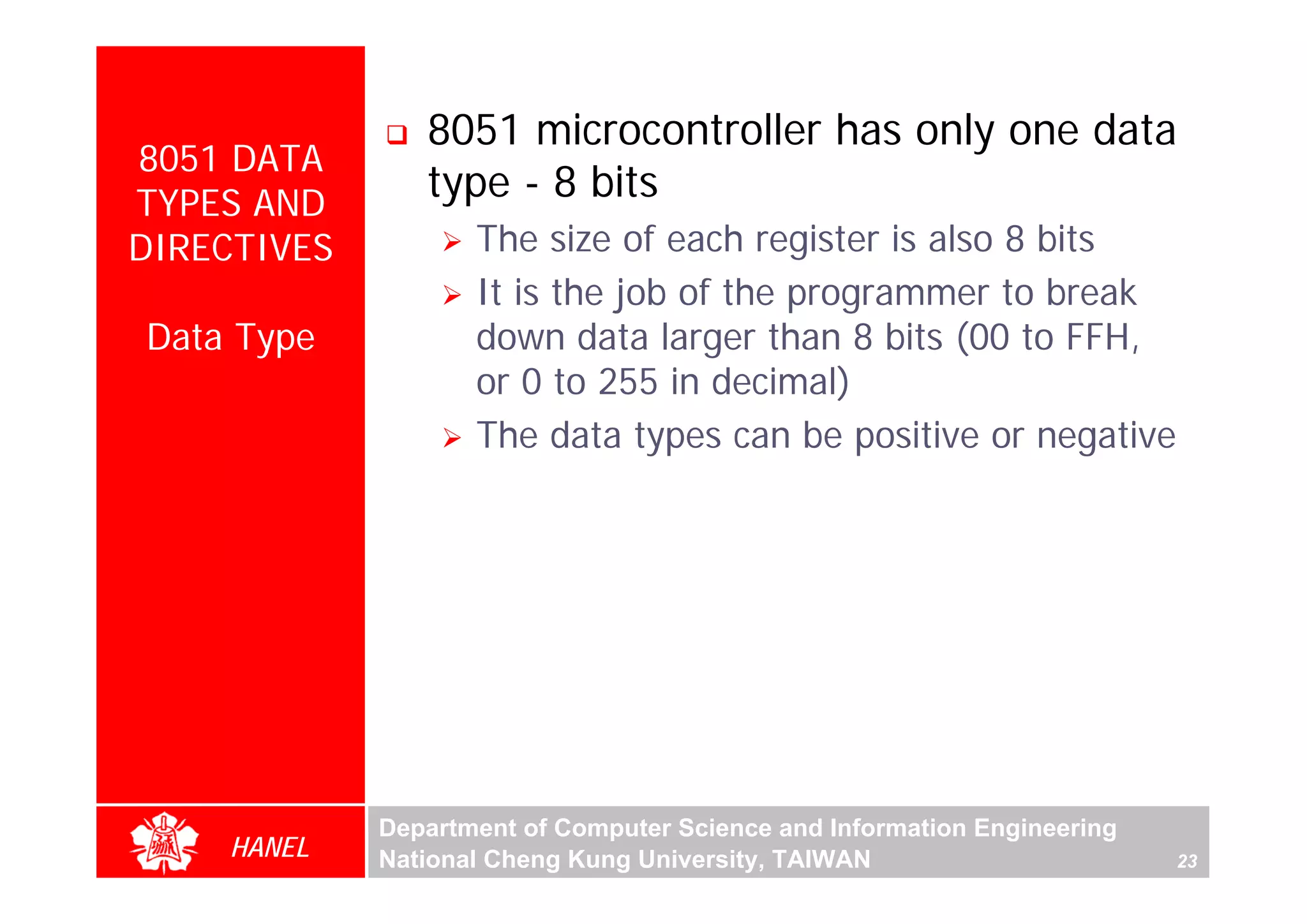 8051 microcontroller has only one data
8051 DATA
TYPES AND
                type - 8 bits
DIRECTIVES          The size of each register is also 8 bits
                    It is the job of the programmer to break
Data Type           down data larger than 8 bits (00 to FFH,
                    or 0 to 255 in decimal)
                    The data types can be positive or negative




             Department of Computer Science and Information Engineering
    HANEL    National Cheng Kung University, TAIWAN                       23
 