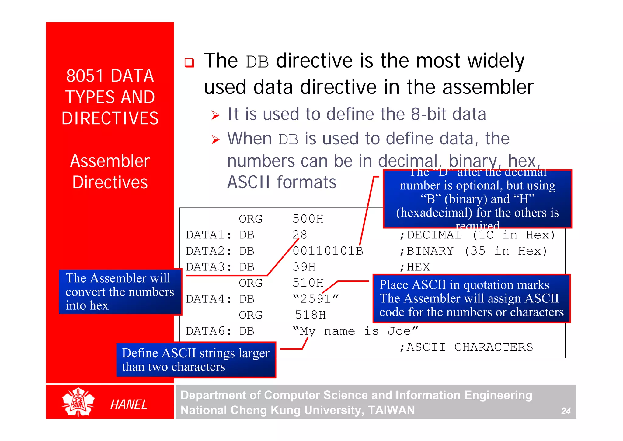 The DB directive is the most widely
8051 DATA
TYPES AND
                      used data directive in the assembler
DIRECTIVES                 It is used to define the 8-bit data
                           When DB is used to define data, the
Assembler                  numbers can be in decimal, binary, hex,
                                                    The “D” after the decimal
Directives                 ASCII formats          number is optional, but using
                                                        “B” (binary) and “H”
                                                    (hexadecimal) for the others is




                                                                                       For Evaluation Only.
                                                                                       Copyright(C) by Foxit Software Company,2005-2008
                                                                                       Edited by Foxit Reader
                             ORG      500H
                                                               required
                   DATA1:    DB       28             ;DECIMAL (1C in Hex)
                   DATA2:    DB       00110101B      ;BINARY (35 in Hex)
                   DATA3:    DB       39H            ;HEX
The Assembler will           ORG      510H       Place ASCII in quotation marks
convert the numbers DATA4:   DB       “2591”     The;ASCII NUMBERS ASCII
                                                      Assembler will assign
into hex                                         code for the numbers or characters
                             ORG      518H
                   DATA6:    DB       “My name is Joe”
        Define ASCII strings larger                  ;ASCII CHARACTERS
        than two characters

                  Department of Computer Science and Information Engineering
      HANEL       National Cheng Kung University, TAIWAN                          24
 