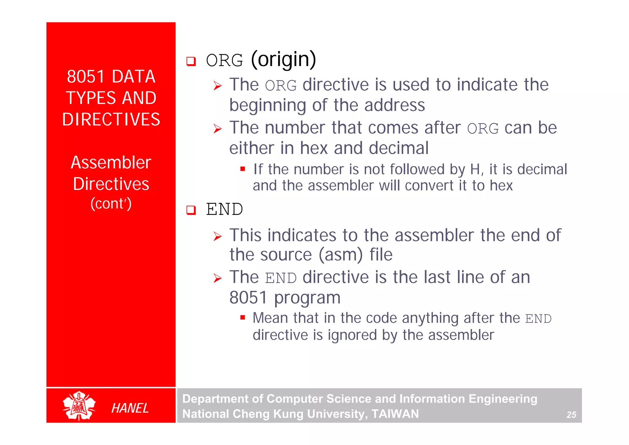 ORG (origin)
8051 DATA           The ORG directive is used to indicate the
TYPES AND           beginning of the address
DIRECTIVES          The number that comes after ORG can be
                    either in hex and decimal
Assembler               If the number is not followed by H, it is decimal
Directives              and the assembler will convert it to hex
  (cont’)       END
                    This indicates to the assembler the end of
                    the source (asm) file
                    The END directive is the last line of an
                    8051 program
                        Mean that in the code anything after the END
                        directive is ignored by the assembler



             Department of Computer Science and Information Engineering
     HANEL   National Cheng Kung University, TAIWAN                       25
 