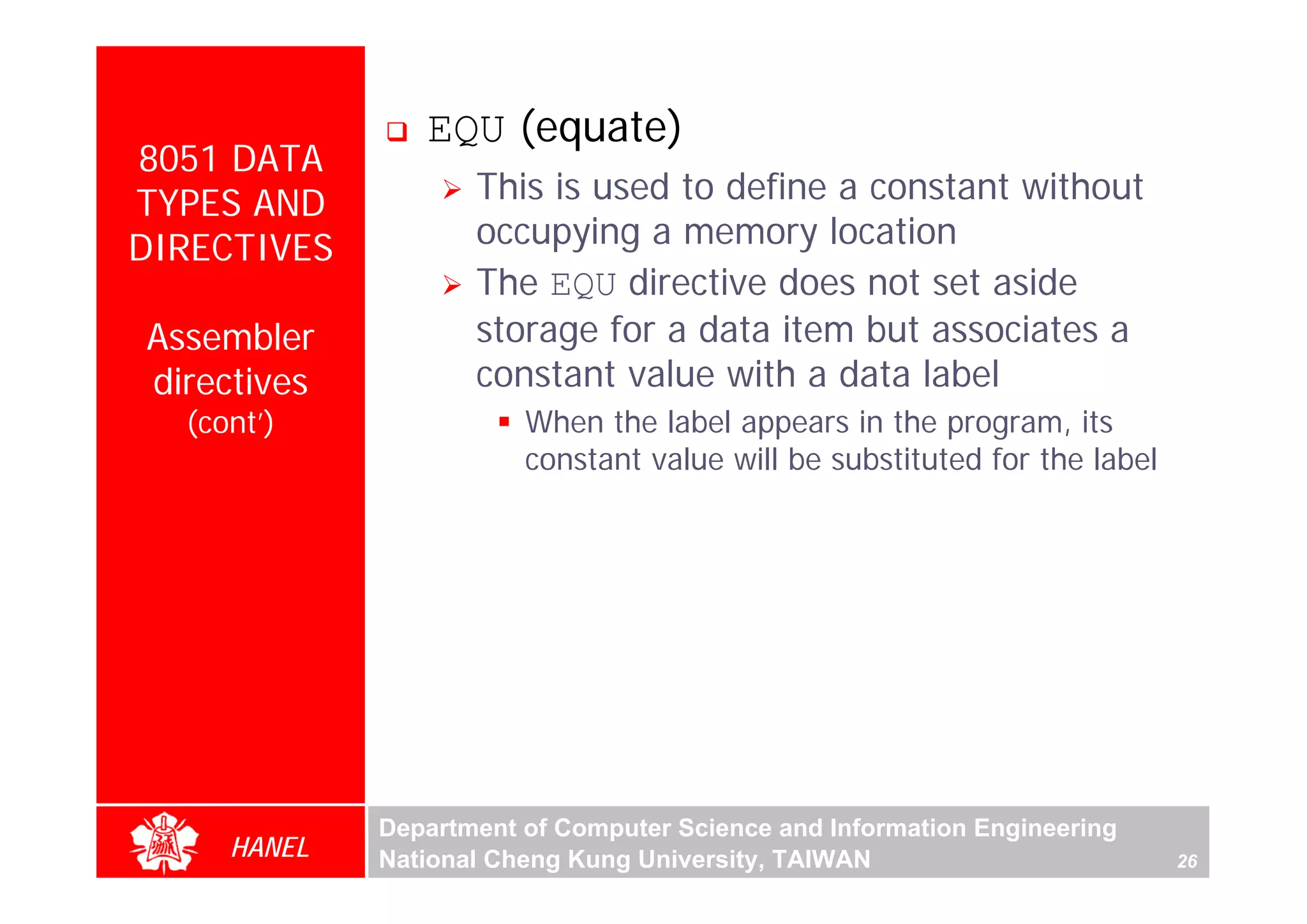 EQU (equate)
8051 DATA
TYPES AND           This is used to define a constant without
DIRECTIVES          occupying a memory location
                    The EQU directive does not set aside
Assembler           storage for a data item but associates a
directives          constant value with a data label
  (cont’)               When the label appears in the program, its
                        constant value will be substituted for the label




                                                                                For Evaluation Only.
                                                                                Copyright(C) by Foxit Software Company,2005-2008
                                                                                Edited by Foxit Reader
             Department of Computer Science and Information Engineering
     HANEL   National Cheng Kung University, TAIWAN                        26
 
