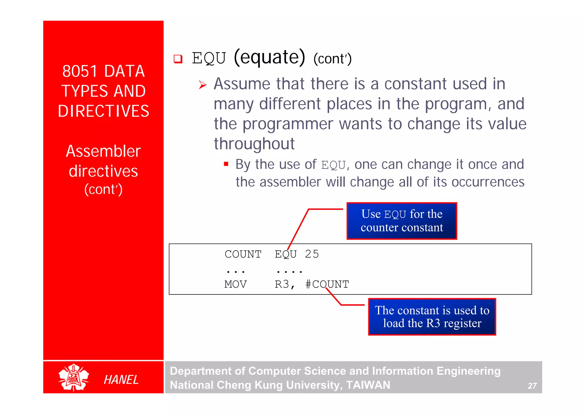 EQU (equate)          (cont’)
8051 DATA
TYPES AND           Assume that there is a constant used in
DIRECTIVES          many different places in the program, and
                    the programmer wants to change its value
Assembler           throughout
                        By the use of EQU, one can change it once and
directives
                        the assembler will change all of its occurrences
  (cont’)
                                                Use EQU for the
                                                counter constant

                      COUNT    EQU 25
                      ...      ....
                      MOV      R3, #COUNT

                                                  The constant is used to
                                                   load the R3 register


             Department of Computer Science and Information Engineering
     HANEL   National Cheng Kung University, TAIWAN                         27
 