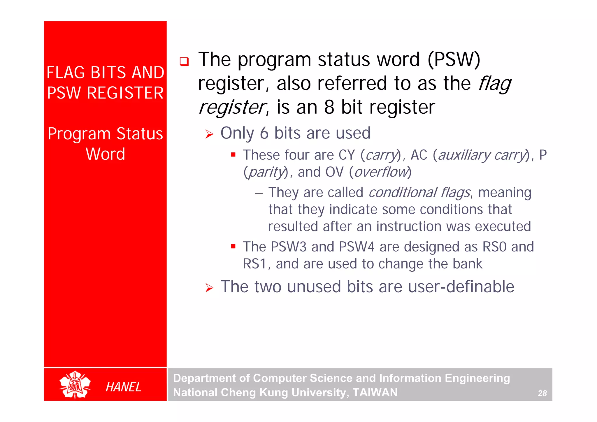 The program status word (PSW)
FLAG BITS AND
PSW REGISTER
                     register, also referred to as the flag
                     register, is an 8 bit register
Program Status           Only 6 bits are used
     Word                   These four are CY (carry), AC (auxiliary carry), P
                            (parity), and OV (overflow)
                              – They are called conditional flags, meaning
                                that they indicate some conditions that




                                                                                   For Evaluation Only.
                                                                                   Copyright(C) by Foxit Software Company,2005-2008
                                                                                   Edited by Foxit Reader
                                resulted after an instruction was executed
                            The PSW3 and PSW4 are designed as RS0 and
                            RS1, and are used to change the bank
                         The two unused bits are user-definable




                 Department of Computer Science and Information Engineering
      HANEL      National Cheng Kung University, TAIWAN                       28
 