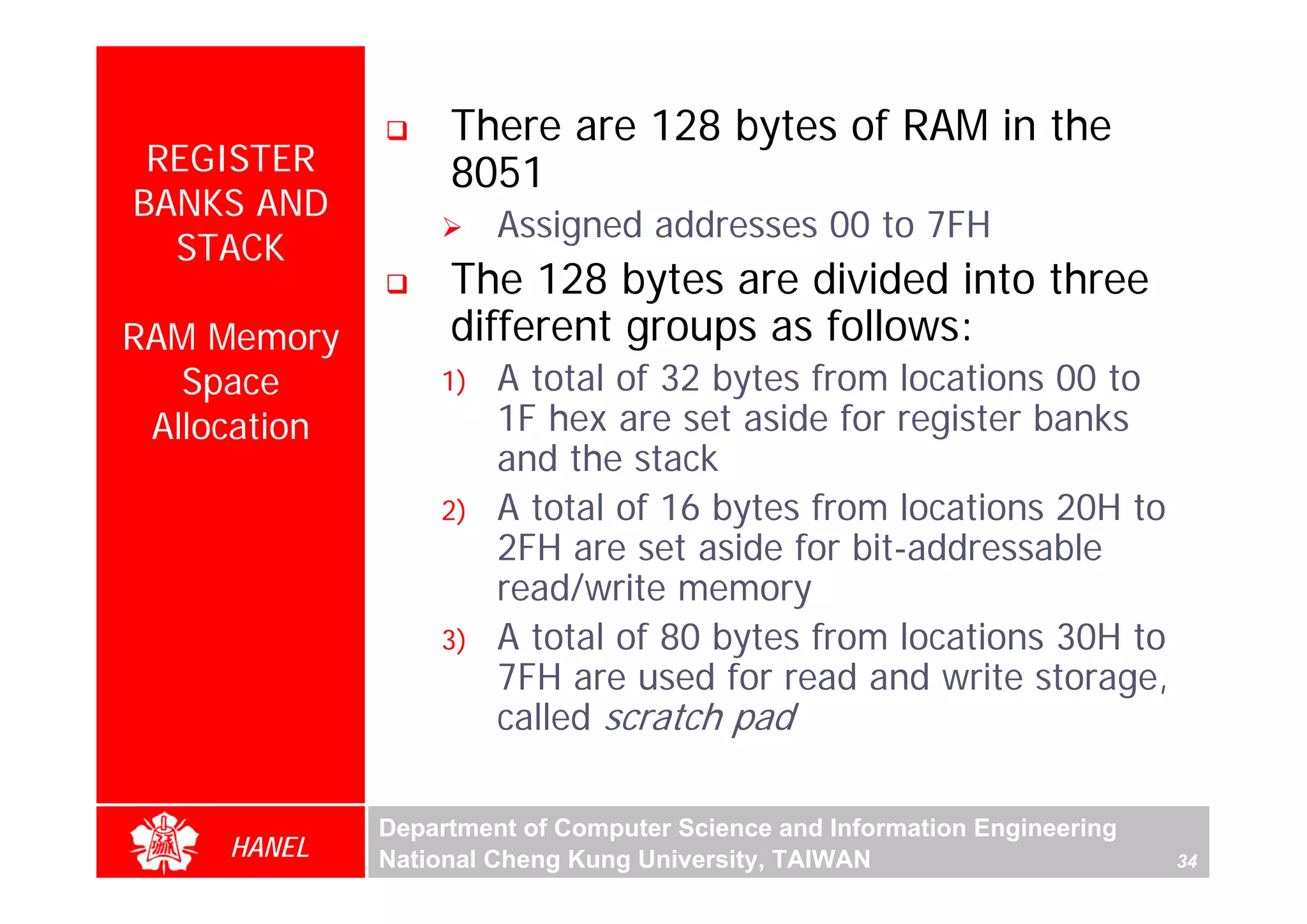 There are 128 bytes of RAM in the
 REGISTER          8051
BANKS AND
                       Assigned addresses 00 to 7FH
  STACK
                   The 128 bytes are divided into three
RAM Memory         different groups as follows:
   Space          1)   A total of 32 bytes from locations 00 to
 Allocation            1F hex are set aside for register banks
                       and the stack




                                                                                For Evaluation Only.
                                                                                Copyright(C) by Foxit Software Company,2005-2008
                                                                                Edited by Foxit Reader
                  2)   A total of 16 bytes from locations 20H to
                       2FH are set aside for bit-addressable
                       read/write memory
                  3)   A total of 80 bytes from locations 30H to
                       7FH are used for read and write storage,
                       called scratch pad

              Department of Computer Science and Information Engineering
     HANEL    National Cheng Kung University, TAIWAN                       34
 