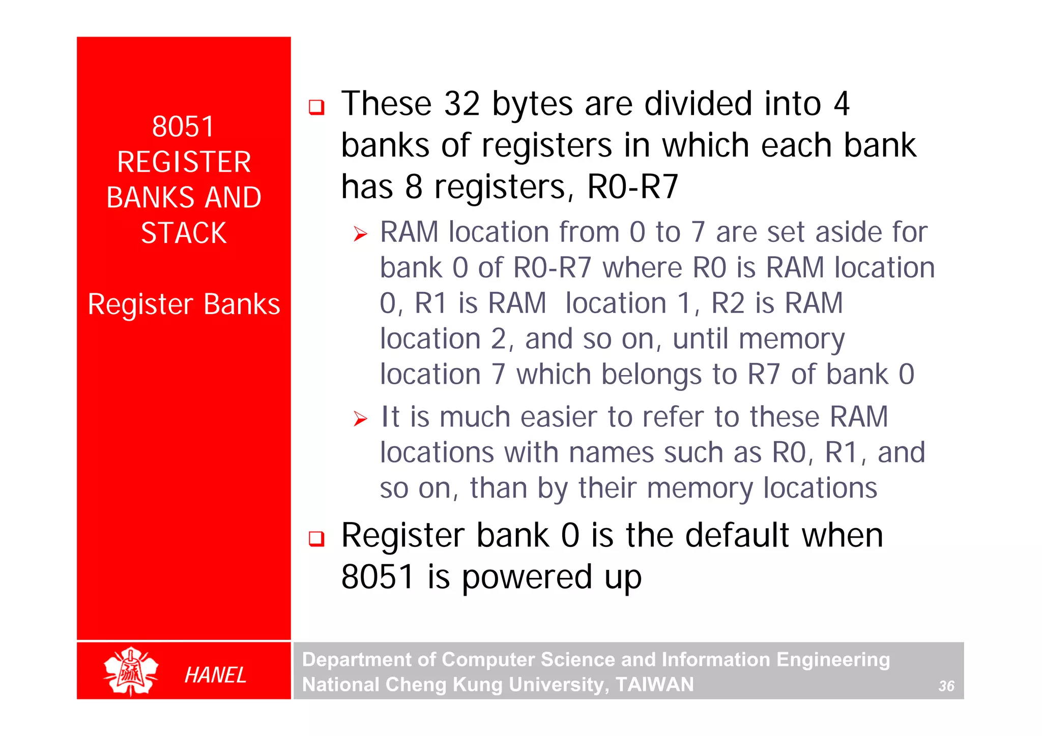 These 32 bytes are divided into 4
    8051
  REGISTER
                    banks of registers in which each bank
 BANKS AND          has 8 registers, R0-R7
   STACK                RAM location from 0 to 7 are set aside for
                        bank 0 of R0-R7 where R0 is RAM location
Register Banks          0, R1 is RAM location 1, R2 is RAM
                        location 2, and so on, until memory
                        location 7 which belongs to R7 of bank 0
                        It is much easier to refer to these RAM
                        locations with names such as R0, R1, and
                        so on, than by their memory locations
                    Register bank 0 is the default when
                    8051 is powered up

                 Department of Computer Science and Information Engineering
      HANEL      National Cheng Kung University, TAIWAN                       36
 